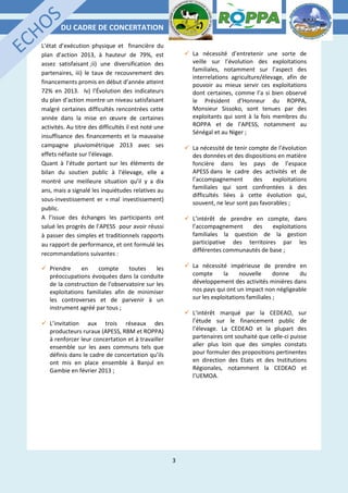 DU CADRE DE CONCERTATION
3
L’état d’exécution physique et financière du
plan d’action 2013, à hauteur de 79%, est
assez satisfaisant ;ii) une diversification des
partenaires, iii) le taux de recouvrement des
financements promis en début d’année atteint
72% en 2013. Iv) l’Évolution des indicateurs
du plan d’action montre un niveau satisfaisant
malgré certaines difficultés rencontrées cette
année dans la mise en œuvre de certaines
activités. Au titre des difficultés il est noté une
insuffisance des financements et la mauvaise
campagne pluviométrique 2013 avec ses
effets néfaste sur l’élevage.
Quant à l’étude portant sur les éléments de
bilan du soutien public à l’élevage, elle a
montré une meilleure situation qu’il y a dix
ans, mais a signalé les inquiétudes relatives au
sous-investissement er « mal investissement)
public.
A l’issue des échanges les participants ont
salué les progrès de l’APESS pour avoir réussi
à passer des simples et traditionnels rapports
au rapport de performance, et ont formulé les
recommandations suivantes :
 Prendre en compte toutes les
préoccupations évoquées dans la conduite
de la construction de l’observatoire sur les
exploitations familiales afin de minimiser
les controverses et de parvenir à un
instrument agréé par tous ;
 L’invitation aux trois réseaux des
producteurs ruraux (APESS, RBM et ROPPA)
à renforcer leur concertation et à travailler
ensemble sur les axes communs tels que
définis dans le cadre de concertation qu’ils
ont mis en place ensemble à Banjul en
Gambie en février 2013 ;
 La nécessité d’entretenir une sorte de
veille sur l’évolution des exploitations
familiales, notamment sur l’aspect des
interrelations agriculture/élevage, afin de
pouvoir au mieux servir ces exploitations
dont certaines, comme l’a si bien observé
le Président d’Honneur du ROPPA,
Monsieur Sissoko, sont tenues par des
exploitants qui sont à la fois membres du
ROPPA et de l’APESS, notamment au
Sénégal et au Niger ;
 La nécessité de tenir compte de l’évolution
des données et des dispositions en matière
foncière dans les pays de l’espace
APESS dans le cadre des activités et de
l’accompagnement des exploitations
familiales qui sont confrontées à des
difficultés liées à cette évolution qui,
souvent, ne leur sont pas favorables ;
 L’intérêt de prendre en compte, dans
l’accompagnement des exploitations
familiales la question de la gestion
participative des territoires par les
différentes communautés de base ;
 La nécessité impérieuse de prendre en
compte la nouvelle donne du
développement des activités minières dans
nos pays qui ont un impact non négligeable
sur les exploitations familiales ;
 L’intérêt marqué par la CEDEAO, sur
l’étude sur le financement public de
l’élevage. La CEDEAO et la plupart des
partenaires ont souhaité que celle-ci puisse
aller plus loin que des simples constats
pour formuler des propositions pertinentes
en direction des Etats et des Institutions
Régionales, notamment la CEDEAO et
l’UEMOA.
 
