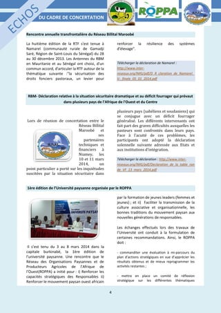 DU CADRE DE CONCERTATION
4
Rencontre annuelle transfrontalière du Réseau Billital Maroobé
La huitième édition de la RTF s'est tenue à
Namarel (communauté rurale de Gamadji
Saré, Région de Saint-Louis du Sénégal) du 28
au 30 décembre 2013. Les Antennes du RBM
en Mauritanie et au Sénégal ont choisi, d'un
commun accord, d'articuler la RTF autour de la
thématique suivante :"la sécurisation des
droits fonciers pastoraux, un levier pour
renforcer la résilience des systèmes
d'élevage".
Télécharger la déclaration de Namarel :
http://www.inter-
reseaux.org/IMG/pdf/D_R_claration_de_Namarel_
V-_finale_05_01_2014.pdf
RBM- Déclaration relative à la situation sécuritaire dramatique et au déficit fourrager qui prévaut
dans plusieurs pays de l'Afrique de l'Ouest et du Centre
Lors de réunion de concertation entre le
Réseau Billital
Maroobé et
ses
partenaires
techniques et
financiers à
Niamey, les
10 et 11 mars
2014, un
point particulier a porté sur les inquiétudes
suscitées par la situation sécuritaire dans
plusieurs pays (sahéliens et soudaniens) qui
se conjugue avec un déficit fourrager
généralisé. Les différents intervenants ont
fait part des graves difficultés auxquelles les
pasteurs sont confrontés dans leurs pays.
Face à l'acuité de ces problèmes, les
participants ont adopté la déclaration
solennelle suivante adressée aux Etats et
aux institutions d'intégration.
Télécharger la déclaration : http://www.inter-
reseaux.org/IMG/pdf/Declaration_de_la_table_ron
de_VF_13_mars_2014.pdf
1ère édition de l’Université paysanne organisée par le ROPPA
Il s’est tenu du 3 au 8 mars 2014 dans la
capitale burkinabè, la 1ère édition de
l’université paysanne. Une rencontre que le
Réseau des Organisations Paysannes et de
Producteurs Agricoles de l’Afrique de
l’Ouest(ROPPA) a initié pour : i) Renforcer les
capacités stratégiques des Responsables ii)
Renforcer le mouvement paysan ouest africain
par la formation de jeunes leaders (femmes et
jeunes) ; et ii) Faciliter la transmission de la
culture associative et organisationnelle, les
bonnes traditions du mouvement paysan aux
nouvelles générations de responsables.
Les échanges effectués lors des travaux de
l’Université ont conduit à la formulation de
certaines recommandations. Ainsi, le ROPPA
doit :
- commanditer une évaluation à mi-parcours du
plan d’actions stratégiques en vue d’apprécier les
résultats obtenus et de mieux reprogrammer les
activités restantes ;
- mettre en place un comité de réflexion
stratégique sur les différentes thématiques
 