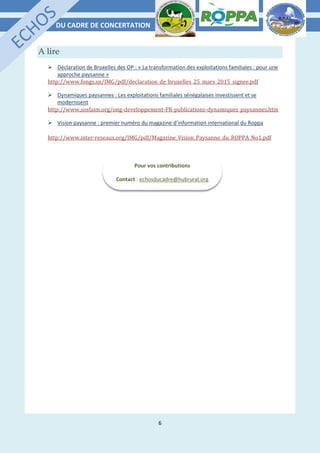 DU CADRE DE CONCERTATION
6
A lire
 Déclaration de Bruxelles des OP : « La transformation des exploitations familiales : pour une
approche paysanne »
http://www.fongs.sn/IMG/pdf/declaration_de_bruxelles_25_mars_2015_signee.pdf
 Dynamiques paysannes : Les exploitations familiales sénégalaises investissent et se
modernisent
http://www.sosfaim.org/ong-developpement-FR-publications-dynamiques_paysannes.htm
 Vision paysanne : premier numéro du magazine d’information international du Roppa
http://www.inter-reseaux.org/IMG/pdf/Magazine_Vision_Paysanne_du_ROPPA_No1.pdf
Pour vos contributions
Contact : echosducadre@hubrural.org
 