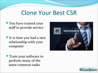 Clone Your Best CSR
You have trained your
staff to provide service
It is time you had a new
relationship with your
computer
Train your software to
perform many of the
same common tasks
 
