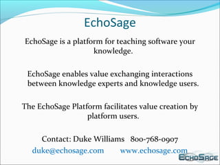 EchoSage
EchoSage is a platform for teaching software your
knowledge.
EchoSage enables value exchanging interactions
between knowledge experts and knowledge users.
The EchoSage Platform facilitates value creation by
platform users.
Contact: Duke Williams 800-768-0907
duke@echosage.com www.echosage.com
 