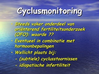 CyclusmonitoringCyclusmonitoring
• Steeds vaker onderdeel vanSteeds vaker onderdeel van
oriënterend fertiliteitsonderzoekoriënterend fertiliteitsonderzoek
(OFO): waarde ??(OFO): waarde ??
• Eventueel in combinatie metEventueel in combinatie met
hormoonbepalingenhormoonbepalingen
• Wellicht plaats bij:Wellicht plaats bij:
- (subtiele) cyclusstoornissen- (subtiele) cyclusstoornissen
- idiopatische infertiliteit- idiopatische infertiliteit
 