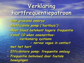 VerklaringVerklaring
hartfrequentiepatroonhartfrequentiepatroon
• Snel groeiend embryoSnel groeiend embryo
• Inefficiënte pomp ('hartbuis')Inefficiënte pomp ('hartbuis')
• Meer bloed betekent hogere frequentieMeer bloed betekent hogere frequentie
• Vanaf 10 wken amenorrhoe:Vanaf 10 wken amenorrhoe:
- vierkamerig systeem- vierkamerig systeem
- nervus vagus in contact- nervus vagus in contact
met het hartmet het hart
• Efficiëntere pomp: frequentie omlaagEfficiëntere pomp: frequentie omlaag
• Frequentie beïnvloed door foetaleFrequentie beïnvloed door foetale
bewegingenbewegingen
 