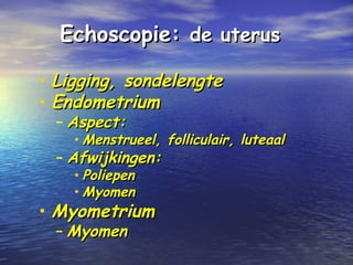 Echoscopie:Echoscopie: de uterusde uterus
• Ligging, sondelengteLigging, sondelengte
• EndometriumEndometrium
– Aspect:Aspect:
• Menstrueel, folliculair, luteaalMenstrueel, folliculair, luteaal
– Afwijkingen:Afwijkingen:
• PoliepenPoliepen
• MyomenMyomen
• MyometriumMyometrium
– MyomenMyomen
 