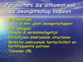 Parameters die uitkomst vanParameters die uitkomst van
de zwangerschap bepalende zwangerschap bepalen
• Endometrium:Endometrium:
< 6 mm: geen zwangerschappen< 6 mm: geen zwangerschappen
• hCG spiegels:hCG spiegels:
hoogte & verdubbelingstijdhoogte & verdubbelingstijd
• Verschijnen embryonale structurenVerschijnen embryonale structuren
• Detectie embryonale hartactiviteit enDetectie embryonale hartactiviteit en
hartfrequentie patroonhartfrequentie patroon
• Toename CRLToename CRL
 