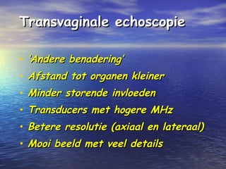Transvaginale echoscopieTransvaginale echoscopie
• ‘‘Andere benadering’Andere benadering’
• Afstand tot organen kleinerAfstand tot organen kleiner
• Minder storende invloedenMinder storende invloeden
• Transducers met hogere MHzTransducers met hogere MHz
• Betere resolutie (axiaal en lateraal)Betere resolutie (axiaal en lateraal)
• Mooi beeld met veel detailsMooi beeld met veel details
 
