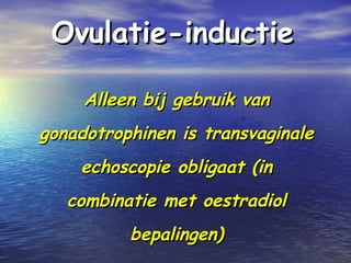 Ovulatie-inductieOvulatie-inductie
Alleen bij gebruik vanAlleen bij gebruik van
gonadotrophinen is transvaginalegonadotrophinen is transvaginale
echoscopie obligaat (inechoscopie obligaat (in
combinatie met oestradiolcombinatie met oestradiol
bepalingen)bepalingen)
 