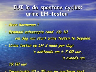 IUI in de spontane cyclus:IUI in de spontane cyclus:
urine LH-testenurine LH-testen
• Geen hormonen !Geen hormonen !
• Eenmaal echoscopie rond CD 10Eenmaal echoscopie rond CD 10
om dag van start urine testen te bepalenom dag van start urine testen te bepalen
• Urine testen op LH 2 maal per dag:Urine testen op LH 2 maal per dag:
‘s ochtends om‘s ochtends om ±± 7.00 uur,7.00 uur,
‘s avonds om‘s avonds om
19.00 uur19.00 uur
 