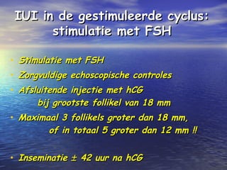IUI in de gestimuleerde cyclus:IUI in de gestimuleerde cyclus:
stimulatie met FSHstimulatie met FSH
• Stimulatie met FSHStimulatie met FSH
• Zorgvuldige echoscopische controlesZorgvuldige echoscopische controles
• Afsluitende injectie met hCGAfsluitende injectie met hCG
bij grootste follikel van 18 mmbij grootste follikel van 18 mm
• Maximaal 3 follikels groter dan 18 mm,Maximaal 3 follikels groter dan 18 mm,
of in totaal 5 groter dan 12 mm !!of in totaal 5 groter dan 12 mm !!
• InseminatieInseminatie ±± 42 uur na hCG42 uur na hCG
 