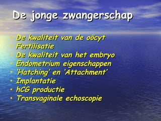 De jonge zwangerschapDe jonge zwangerschap
• De kwaliteit van de oöcytDe kwaliteit van de oöcyt
• FertilisatieFertilisatie
• De kwaliteit van het embryoDe kwaliteit van het embryo
• Endometrium eigenschappenEndometrium eigenschappen
• ‘‘Hatching’ en ‘Attachment’Hatching’ en ‘Attachment’
• ImplantatieImplantatie
• hCG productiehCG productie
• Transvaginale echoscopieTransvaginale echoscopie
 