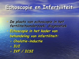 Echoscopie en InfertiliteitEchoscopie en Infertiliteit
• De plaats van echoscopie in hetDe plaats van echoscopie in het
fertiliteitsonderzoek: diagnostiekfertiliteitsonderzoek: diagnostiek
• Echoscopie in het kader vanEchoscopie in het kader van
behandeling van infertiliteit:behandeling van infertiliteit:
- Ovulatie-inductie- Ovulatie-inductie
- IUI- IUI
- IVF / ICSI- IVF / ICSI
 