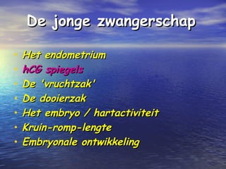 De jonge zwangerschapDe jonge zwangerschap
• Het endometriumHet endometrium
• hCG spiegelshCG spiegels
• De 'vruchtzak'De 'vruchtzak'
• De dooierzakDe dooierzak
• Het embryo / hartactiviteitHet embryo / hartactiviteit
• Kruin-romp-lengteKruin-romp-lengte
• Embryonale ontwikkelingEmbryonale ontwikkeling
 
