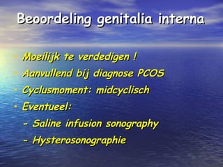 Beoordeling genitalia internaBeoordeling genitalia interna
• Moeilijk te verdedigen !Moeilijk te verdedigen !
• Aanvullend bij diagnose PCOSAanvullend bij diagnose PCOS
• Cyclusmoment: midcyclischCyclusmoment: midcyclisch
• Eventueel:Eventueel:
- Saline infusion sonography- Saline infusion sonography
- Hysterosonographie- Hysterosonographie
 