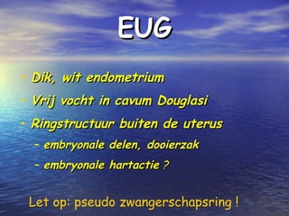 EUGEUG
• Dik, wit endometriumDik, wit endometrium
• Vrij vocht in cavum DouglasiVrij vocht in cavum Douglasi
• Ringstructuur buiten de uterusRingstructuur buiten de uterus
– embryonale delen, dooierzakembryonale delen, dooierzak
– embryonale hartactieembryonale hartactie ??
Let op: pseudo zwangerschapsring !
 