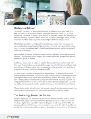 Geofencing Defined
Simply put, a geofence is “a virtual perimeter for a real-world geographic area”. The
exact location can be highly variable for financial analysts and traders. It can range
from public companies to nation-states affected by economic turmoil and everything in
between. Isolating a place of interest allows you to gather data, trigger events, or view
advanced analytics. It typically works by tracking location data on your phone.
The ability to pull all the social posts from locations provides a more connected and
contextual picture of any situation. With a location-first tool, users get both the actual
posts on a map, as well as analytics that allow you to extrapolate qualitative data with
more quantitative data.
With this type of solution, users find the information they need, faster. Mapping social
media is a dynamic way to gain insights and understand what is going on with a brand,
commodity, event, or country.
Geofencing allows users to isolate an area on the map, to retrieve content from only
that area. It’s an intuitive way to see what is happening within the confines of your loca-
tion of interest. Data can range from various social media networks, news websites, or
any other online information that has an open API.
Location data is provided by geotagging as well as by data provided from the social
media networks themselves. Location data gives users the ability to understand an area
ranging from a country or region, to a neighborhood, or even a business address. Loca-
tion-based systems are able to alert users to any post content, including keywords and
image content. Contrary to the functionality of many internet scraping tools, keywords
do not have to be associated with a specific #hashtag or @mention to trigger an alert.
The context provided with a location-first approach gives financial professionals a leg up
at seeing what’s happening on the ground to drive intelligent decision making.
The Technology Behind the Solution
Echosec aggregates and display live, public social data from networks such as Twitter,
Reddit and VK. Users can filter out anything that doesn’t pertain to their research by
creating a digital fence around the locations they care about. They can then filter for
keywords of interest. When speed to information is important, this is the kind of tool re-
quired. The core technology of these systems depends on a combination of API requests
 