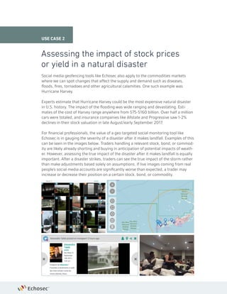 Social media geofencing tools like Echosec also apply to the commodities markets
where we can spot changes that affect the supply and demand such as diseases,
floods, fires, tornadoes and other agricultural calamities. One such example was
Hurricane Harvey.
Experts estimate that Hurricane Harvey could be the most expensive natural disaster
in U.S. history. The impact of the flooding was wide ranging and devastating. Esti-
mates of the cost of Harvey range anywhere from $75-$160 billion. Over half a million
cars were totaled, and insurance companies like Allstate and Progressive saw 1-2%
declines in their stock valuation in late August/early September 2017.
For financial professionals, the value of a geo targeted social monitoring tool like
Echosec is in gauging the severity of a disaster after it makes landfall. Examples of this
can be seen in the images below. Traders handling a relevant stock, bond, or commod-
ity are likely already shorting and buying in anticipation of potential impacts of weath-
er. However, assessing the true impact of the disaster after it makes landfall is equally
important. After a disaster strikes, traders can see the true impact of the storm rather
than make adjustments based solely on assumptions. If live images coming from real
people’s social media accounts are significantly worse than expected, a trader may
increase or decrease their position on a certain stock, bond, or commodity.
Assessing the impact of stock prices
or yield in a natural disaster
USE CASE 2
 