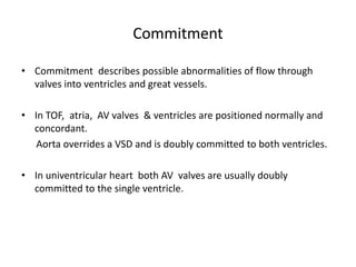 Commitment
• Commitment describes possible abnormalities of flow through
valves into ventricles and great vessels.
• In TOF, atria, AV valves & ventricles are positioned normally and
concordant.
Aorta overrides a VSD and is doubly committed to both ventricles.
• In univentricular heart both AV valves are usually doubly
committed to the single ventricle.
 