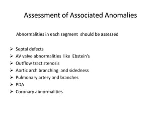 Assessment of Associated Anomalies
Abnormalities in each segment should be assessed
 Septal defects
 AV valve abnormalities like Ebstein’s
 Outflow tract stenosis
 Aortic arch branching and sidedness
 Pulmonary artery and branches
 PDA
 Coronary abnormalities
 