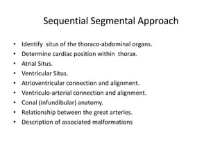 Sequential Segmental Approach
• Identify situs of the thoraco-abdominal organs.
• Determine cardiac position within thorax.
• Atrial Situs.
• Ventricular Situs.
• Atrioventricular connection and alignment.
• Ventriculo-arterial connection and alignment.
• Conal (infundibular) anatomy.
• Relationship between the great arteries.
• Description of associated malformations
 