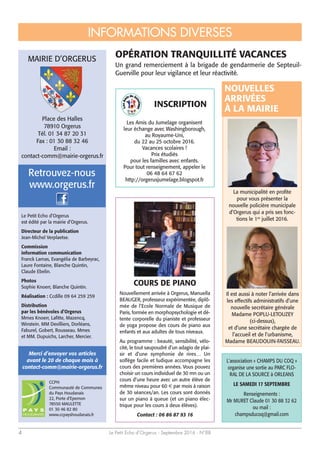 Le Petit Echo d’Orgerus - Septembre 2016 - N°884
COURS DE PIANO
Nouvellement arrivée à Orgerus, Manuella
BEAUGER, professeur expérimentée, diplô-
mée de l’Ecole Normale de Musique de
Paris, formée en morphopsychologie et dé-
tente corporelle du pianiste et professeur
de yoga propose des cours de piano aux
enfants et aux adultes de tous niveaux.
Au programme : beauté, sensibilité, vélo-
cité, le tout saupoudré d’un adagio de plai-
sir et d’une symphonie de rires… Un
solfège facile et ludique accompagne les
cours des premières années. Vous pouvez
choisir un cours individuel de 30 mn ou un
cours d’une heure avec un autre élève de
même niveau pour 60 € par mois à raison
de 30 séances/an. Les cours sont donnés
sur un piano à queue (et un piano élec-
trique pour les cours à deux élèves).
Contact : 06 86 87 93 16
L'association « CHAMPS DU COQ »
organise une sortie au PARC FLO-
RAL DE LA SOURCE à ORLEANS
LE SAMEDI 17 SEPTEMBRE
Renseignements :
Mr MURET Claude 01 30 88 32 62
ou mail :
champsducoq@gmail.com
Place des Halles
78910 Orgerus
Tél. 01 34 87 20 31
Fax : 01 30 88 32 46
Email :
contact-comm@mairie-orgerus.fr
Le Petit Echo d’Orgerus
est édité par la mairie d’Orgerus.
Directeur de la publication
Jean-Michel Verplaetse.
Commission
information communication
Franck Lamas, Evangélia de Barbeyrac,
Laure Fontaine, Blanche Quintin,
Claude Ebelin.
Photos
Sophie Knoerr, Blanche Quintin.
Réalisation : Ccdille 09 64 259 259
Distribution
par les bénévoles d’Orgerus
Mmes Knoerr, Lafitte, Mazencq,
Winstein. MM Devilliers, Dorléans,
Faburel, Gobert, Rousseau. Mmes
et MM. Dupuichs, Larcher, Mercier.
www.orgerus.fr
Retrouvez-nous
CCPH
Communauté de Communes
du Pays Houdanais
22, Porte d’Epernon
78550 MAULETTE
01 30 46 82 80
www.ccpayshoudanais.fr
Merci d’envoyer vos articles
avant le 20 de chaque mois à
contact-comm@mairie-orgerus.fr
OPÉRATION TRANQUILLITÉ VACANCES
Un grand remerciement à la brigade de gendarmerie de Septeuil-
Guerville pour leur vigilance et leur réactivité.
INFORMATIONS DIVERSES
MAIRIE D’ORGERUS
La municipalité en profite
pour vous présenter la
nouvelle policière municipale
d’Orgerus qui a pris ses fonc-
tions le 1er
juillet 2016.
Il est aussi à noter l’arrivée dans
les effectifs administratifs d’une
nouvelle secrétaire générale
Madame POPLU-LETOUZEY
(ci-dessus),
et d’une secrétaire chargée de
l’accueil et de l’urbanisme,
Madame BEAUDOUIN-FAISSEAU.
Les Amis du Jumelage organisent
leur échange avec Washingborough,
au Royaume-Uni,
du 22 au 25 octobre 2016.
Vacances scolaires !
Prix étudiés
pour les familles avec enfants.
Pour tout renseignement, appeler le
06 48 64 67 62
http://orgerusjumelage.blogspot.fr
NOUVELLES
ARRIVÉES
À LA MAIRIE
INSCRIPTION
 