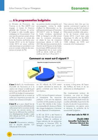 Economie
10
Le Ministère de l’Economie, des
Finances et du Plan (MEFP) s’est
engagé, à travers la Direction
générale des Finances, à arrimer
le budget à cette nouvelle option
stratégique du Gouvernement. C’est
ainsi que les premiers projets phares
du PSE ont été pris en compte dès
la loi de finances rectificative pour
l’année 2014. La loi de finances
initiale 2015 est venue confirmer
cette dynamique en procédant à une
prise en compte cohérente des axes,
secteurs et projets du PSE.
Les premiers résultats enregistrés sont
encourageants, comme le révèle
d’ailleurs le Mémorandum sur les
politiques économiques et financières
2015-2017 entre le Sénégal et
le Fonds monétaire international
(FMI). Le Sénégal a en effet renoué
avec la croissance économique,
en atteste le taux de croissance
économique attendu à 5,4% en
2015 (les dernières projections de la
Direction de la Prévision et des Etudes
économiques (DPEE) prévoient même
le dépassement de ce taux), contre
4,7% en 2014, 3,6% en 2013,
4,4% en 2012 et 1,7% en 2011.
Nous pouvons donc dire que nos
«graines commencent à germer» et
nous espérons que les fruits tiendront
la promesse des fleurs. En attendant,
l’Etat entend consolider cette option.
La loi de finances initiale pour
l’année 2016 s’inscrit dans cette
dynamique. En effet, sur les 3022
milliards de ressources attendues,
1048 milliards de FCFA sont
consacrés à la l’investissement.
Echos Finances l Cap sur l’Emergence
… A la programmation budgétaire
62%	
  
23%	
  
12%	
  
3%	
  
Réparon	
  du	
  budget	
  d'invesssement	
  de	
  2016	
  
Axe	
  I	
  :	
  Transforma5on	
  structurelle	
  de	
  
l'économie	
  et	
  croissance	
  
Axe	
  II	
  :	
  Capital	
  humain,	
  protec5on	
  sociale	
  
et	
  développement	
  durable	
  
Axe	
  III	
  :	
  Gouvernance,	
  ins5tu5on,	
  paix	
  et	
  
sécurité	
  
Réserve	
  de	
  ges5on	
  	
  
Comment ce mont est-il réparti ?
L’axe I relatif à la «transformation
structurelle de l’économie et à la
création de richesse» se taille la part
du lion avec 649 milliards de FCFA,
soit 62% du budget d’investissement.
La prépondérance de ce montant se
justifie par l’importance accorde à la
création de richesse et d’emplois.
L’axe II qui a pour objectif de de
«soutenirlescouchesvulnérablesparle
renforcement de la couverture sociale
et l’accès aux services sociaux de
base tout en définissant les conditions
d’un développement durable » capte
245 milliards de FCFA, soit 23% du
budget d’investissement.
L’axe III « Gouvernance, institution,
paix et sécurité» absorbe 123
milliards de FCFA (12%).
Les 30 milliards de FCFA restant
à répartir abondent la réserve de
gestion constituée pour faire face
aux imprévus.
Le PSE c’est aussi la gestion vertueuse
et transparente des ressources
publiques. C’est ainsi les dépenses
courantes ont été passées au peigne
fin pour être réduites à leur niveau
incompressible afin de pouvoir libérer
des marges budgétaires à réorienter
vers les dépenses d’investissements.
Le BCI de 2016 a été financé à
hauteur de 58% par des ressources
internes. Malgré la confiance et
l’appui précieux de nos partenaires
techniques et financiers (PTF), le
Sénégal s’organise pour pouvoir
se passer, à long terme, de l’appui
des bailleurs de fonds et de ses
partenaires au développement.
Des investissements porteurs de
croissance, une prise en charge
des préoccupations des sénégalais
dans un élan de solidarité envers les
couches vulnérables, la promotion de
la paix, la sécurité, la gouvernance,
la transparence, une gestion saine
et vertueuse, la recherche de la
souveraineté budgétaire…
C’est tout cela le PSE !!!
Cheikh Diba
Conseiller Technique du
Directeur Général des
Finances
Revue d’informations économiques du Ministère de l’Economie des Finances et du Plan
 