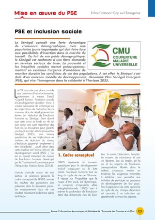 101Revue d’informations économiques du Ministère de l’Economie des Finances et du Plan
PSE et inclusion sociale
L
e PSE accorde une place cruciale
aux questions d’inclusion humaine,
notamment à travers l’axe2
«Capital humain, Protection sociale
et Développement durable». Ainsi, il
s’avère nécessaire de s’interroger sur
les implications de l’adoption de ce
nouveau plan de développement en
termes de réduction de l’exclusion
humaine au Sénégal. Etant donné
que cette vision se fonde sur «le fait
que seule une juste répartition des
fruits de la croissance peut garantir
une équité sociale» (étude prospective
Sénégal 2035), une mesure
quantitative de ses implications en
matière de réduction du niveau
d’exclusion gagnerait amplement à
être considérée. L’outil utilisé dans
cette analyse est l’indice africain de
développement social (IADS ), qui
est un nouvel instrument de mesure
de l’exclusion humaine développé
par la Commission Economique pour
l’Afrique des Nations Unies (2014).
L’article s’articule autour de trois
parties. La première présente le
cadre conceptuel de l’INDS, ensuite
les résultats des projections sont
présentés dans la deuxième partie.
Les enseignements issus de ces
résultats constituent la dernière partie
de l’étude.
1. Cadre conceptuel
L’IADS représente un nouveau
paradigme pour le développement
inclusif s’appuyant sur la lutte
contre l’exclusion humaine tout au
long du cycle de vie de l’Homme.
Il repose sur l’hypothèse que le
risque d’être exclu est dynamique,
et comporte d’importants effets
intergénérationnels. L’IADS vise à
estimer la profondeur de l’exclusion
dans des dimensions clés du bien-
être : la santé, l’éducation, l’emploi,
les moyens de subsistance et une
vie décente. Les six étapes de la
vie et les aspects de l’exclusion
correspondants illustrés dans le
tableau ci-dessous mettent en
évidence les exigences minimales
à satisfaire pour permettre aux
individus de participer au processus
de développement de leur pays.
Pour l’application de cette approche
du cycle de vie, chaque dimension
est associée à un indicateur qui
appréhende le mieux les aspects.
Le Sénégal connaît une forte dynamique
de croissance démographique, avec une
population jeune importante qui doit faire face
aux possibilités d’insertion dans le marché du
travail. Du fait de son poids démographique,
le Sénégal est confronté à une forte demande
en services sociaux de base. La pauvreté et
les inégalités sociales restent préoccupantes,
mettant en évidence l’urgence d’améliorer de
manière durable les conditions de vie des populations. A cet effet, le Sénégal s’est
doté d’un nouveau modèle de développement, dénommé Plan Sénégal Emergent
(PSE), qui vise l’émergence dans la solidarité à l’horizon 2035.
Mise en œuvre du PSE Echos Finances l Cap sur l’Emergence
 
