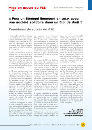 105Revue d’informations économiques du Ministère de l’Economie des Finances et du Plan
« Pour un Sénégal Emergent en 2035 avec
une société solidaire dans un Etat de droit »
L
e Sénégal s’est doté d’une stratégie
de développement économique et
social dénommée « Plan Sénégal
Emergent (PSE)» déclinée en trois
axes qui permettront, par leurs
synergies et leurs effets convergents
et cumulatifs, de créer les conditions
de l’émergence.
Le PSE a pour objectif de projeter le
Sénégal, dans un horizon de dix à
vingt ans, parmi les économies à forte
croissance et en réel progrès social.
A cet effet, il fixe le cap, précise la
méthode et crée la dynamique qui
va au-delà des régimes politiques et
des considérations partisanes qu’il a
vocation de transcender.
Le PSE mise, dans son axe 1, sur
la transformation structurelle de
l’appareil de production à travers la
consolidation des moteurs actuels de
la croissance et le développement
de nouveaux secteurs d’activités
créatrices de richesses, d’emplois et
d’inclusion sociale. Autant il faudrait
promouvoir la création d’emplois
valorisants pour les groupes de
population encore non qualifiés,
autant le tissu économique devrait
sécréter les emplois semi-qualifiés
et qualifiés en réponse au nombre
croissant de sortants des cycles
secondaires et tertiaires.
Cependant, l’émergence ne saurait
se limiter au seul volet économique.
Ainsi, pour améliorer durablement et
de façon significative les conditions
de vie des populations, l’axe 2 du
PSE s’inscrit résolument dans une lutte
plus soutenue contre les inégalités
sociales tout en préservant la base
de ressources et en favorisant
l’émergence de territoires viables.
Pour sa part, l’axe 3 du PSE table
sur le renforcement de la sécurité, de
la stabilité et de la gouvernance, de
la protection des droits et libertés et
de la consolidation de l’État de droit
afin de créer les meilleures conditions
d’une paix sociale durable et de
favoriser le plein épanouissement
des potentialités au sein de la société
sénégalaise.
Les priorités du PSE sont déclinées
sous forme de programmes et
projets intégrés visant à organiser les
institutions, les structures, les systèmes
ainsi que les acteurs, à l’effet de
garantir un environnement stable et
sécurisé, fondement préalable à un
processus de développement durable
inclusif. Pour impulser une nouvelle
dynamique dans la mise en œuvre
des projets, programmes et réformes,
et pour marquer la volonté de rupture
et garantir une mise en œuvre réussie
du PSE, un dispositif spécial de suivi
des projets et réformes phares est
mis en place à travers le Bureau
opérationnel de Suivi du PSE (BOS).
Il convient cependant de souligner
que la mise en œuvre des réformes
est fondamentale pour la réussite
du PSE. Les réformes sont parfois
douloureuses mais indispensables
pour libérer le potentiel de croissance,
mais aussi pour accroître et/ou
libérer des ressources publiques pour
le financement des investissements.
Toutefois, une bonne mise en œuvre
des réformes nécessite la prise en
charge des principaux facteurs de
risques qui concernent l’instabilité
institutionnelle et sociale, les résis-
tances aux changements, la faible
appropriation, la faible mobilisation
des ressources budgétaires, l’ab-
sence des ressources humaines re-
quises pour conduire les réformes et
les projets, les retards dans la mise
en œuvre des réformes sur l’environ-
nement des affaires et la modernisa-
tion de l’Administration publique, les
aléas climatiques (inondations, sé-
cheresse), la capacité d’absorption
limitée des ressources ainsi qu’un
suivi-évaluation insuffisant.
La réussite du PSE exige également
de fortes capacités d’impulsion de
l’État et un leadership affirmé ainsi
que des changements de comporte-
ments de la part des différents acteurs
(consommateurs, producteurs, entre-
preneurs, fonctionnaires, décideurs,
acteurs et partenaires sociaux, etc.).
L’implication de ces acteurs dans
la construction du pays est essen-
tielle voire indispensable pour une
forte appropriation du PSE. Ainsi,
le gouvernement doit veiller au ren-
forcement des capacités des acteurs
notamment de la société civile, ainsi
qu’au renforcement de la concerta-
tion avec le monde universitaire, les
organisations de la société civile et
du secteur privé, les élus etc., autre-
ment dit avec tous les segments de la
société sénégalaise.
Pierre NDIAYE
Directeur général
de la Planification et des
Politiques économiques
Conditions de succès du PSE
Mise en œuvre du PSE Echos Finances l Cap sur l’Emergence
 