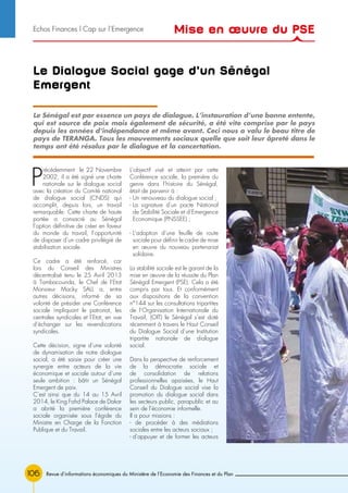 106
Le Dialogue Social gage d’un Sénégal
Emergent
P
récédemment le 22 Novembre
2002, il a été signé une charte
nationale sur le dialogue social
avec la création du Comité national
de dialogue social (CNDS) qui
accomplit, depuis lors, un travail
remarquable. Cette charte de haute
portée a consacré au Sénégal
l’option définitive de créer en faveur
du monde du travail, l’opportunité
de disposer d’un cadre privilégié de
stabilisation sociale.
Ce cadre a été renforcé, car
lors du Conseil des Ministres
décentralisé tenu le 25 Avril 2013
à Tambacounda, le Chef de l’Etat
Monsieur Macky SALL a, entre
autres décisions, informé de sa
volonté de présider une Conférence
sociale impliquant le patronat, les
centrales syndicales et l’Etat, en vue
d’échanger sur les revendications
syndicales.
Cette décision, signe d’une volonté
de dynamisation de notre dialogue
social, a été saisie pour créer une
synergie entre acteurs de la vie
économique et sociale autour d’une
seule ambition : bâtir un Sénégal
Emergent de paix.
C’est ainsi que du 14 au 15 Avril
2014, le King Fahd Palace de Dakar
a abrité la première conférence
sociale organisée sous l’égide du
Ministre en Charge de la Fonction
Publique et du Travail.
L’objectif visé et atteint par cette
Conférence sociale, la première du
genre dans l’histoire du Sénégal,
était de parvenir à :
- Un renouveau du dialogue social ;
- La signature d’un pacte National
de Stabilité Sociale et d’Emergence
Economique (PNSSEE) ;
- L’adoption d’une feuille de route
sociale pour définir le cadre de mise
en œuvre du nouveau partenariat
solidaire.
La stabilité sociale est le garant de la
mise en œuvre de la réussite du Plan
Sénégal Emergent (PSE). Cela a été
compris par tous. Et conformément
aux dispositions de la convention
n°144 sur les consultations tripartites
de l’Organisation Internationale du
Travail, (OIT) le Sénégal s’est doté
récemment à travers le Haut Conseil
du Dialogue Social d’une Institution
tripartite nationale de dialogue
social.
Dans la perspective de renforcement
de la démocratie sociale et
de consolidation de relations
professionnelles apaisées, le Haut
Conseil du Dialogue social vise la
promotion du dialogue social dans
les secteurs public, parapublic et au
sein de l’économie informelle.
Il a pour missions :
- de procéder à des médiations
sociales entre les acteurs sociaux ;
- d’appuyer et de former les acteurs
Le Sénégal est par essence un pays de dialogue. L’instauration d’une bonne entente,
qui est source de paix mais également de sécurité, a été vite comprise par le pays
depuis les années d’indépendance et même avant. Ceci nous a valu le beau titre de
pays de TERANGA. Tous les mouvements sociaux quelle que soit leur âpreté dans le
temps ont été résolus par le dialogue et la concertation.
Revue d’informations économiques du Ministère de l’Economie des Finances et du Plan
Mise en œuvre du PSEEchos Finances l Cap sur l’Emergence
 