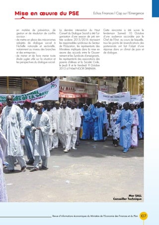 107Revue d’informations économiques du Ministère de l’Economie des Finances et du Plan
en matière de prévention, de
gestion et de résolution de conflits
sociaux :
- de mettre en place des mécanismes
adoptés de dialogue social à
l’échelle nationale et sectorielle,
notamment au niveau des branches
et des entreprises ;
- de mener et de faire mener toute
étude jugée utile sur la situation et
les perspectives du dialogue social.
La dernière intervention du Haut
Conseil du Dialogue Social a été l’or-
ganisation d’une session de pré ren-
trée scolaire 2015/2016 réunissant
les responsables syndicaux du Secteur
de l’Education, les représentants des
Ministères impliqués dans la mise en
œuvre des accords entre le Gouver-
nement et les Syndicats d’enseignants,
les représentants des associations des
parents d’élèves et la Société Civile,
le Jeudi 8 et le Vendredi 9 Octobre
2015 à l’Hôtel NGOR DIARAMA.
Cette rencontre a été suivie le
lendemain Samedi 10 Octobre
d’une audience accordée par le
Chef de l’Etat, au cours de laquelle,
tous les points de revendications des
partenariats ont fait l’objet d’une
réponse dans un climat de paix et
de dialogue.
Mor SALL
Conseiller Technique
Mise en œuvre du PSE Echos Finances l Cap sur l’Emergence
 