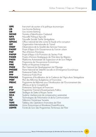 111
Echos Finances l Cap sur l’Emergence
ISPE 	 Instrument de soutien à la politique économique
LIB 	 Low Income Banking
LIB 	 Low income banking
NICAD 	 Numéro d’Identification Cadastral
NPA 	 Nouvelle Politique Agricole
NSTS 	 Nouvelle Société Textile Sénégalaise
OFNAC 	 Office national de lutte contre la fraude et la corruption
OIT 	 Organisation Internationale du Travail
OQSF 	 Observatoire de la Qualité des Services Financiers
PAGEF 	 Projet d’Appui à la Gouvernance du Foncier urbain
PAP 	 Plan d’Actions Prioritaires
PAPSP 	 Projet d’Appui à la Promotion du Secteur Privé
PASER 	 Projets d’Actions Stratégiques de l’Etat dans les Régions
PASSI 	 Plateforme Automatisée de Supervision et de Suivi Intégré
PGE 	 Programme de Gouvernance Economique
PME 	 Petites et Moyennes Entreprises
PNDE 	 Plan National de Développement de l’Elevage
PNSSEE 	 Pacte National de Stabilité Sociale et d’Emergence Economique
PPP 	 Partenariat Public Privé
PPP 	 Partenariat Public-Privé
PRACAS 	 Programme d’Accélération de la Cadence de l’Agriculture Sénégalaise
PRBF 	 Plan des Réformes Budgétaires et Financières
PREAC 	Programme de Réformes pour l’Amélioration de l’Environnement des
Affaires et de la Compétitivité
PTF 	 Partenaires Techniques et Financiers
PTIP 	 Programme Triennal d’Investissements Publics
SDMT 	 Stratégie de Dette à Moyen Terme
SICA 	 Système interbancaire de compensation automatisé
TIC 	 Technologies de l’Information et de la Communication
TNT 	 Télévision Numérique Terrestre
TOFE 	 Tableau des Opérations financières de l’Etat
UEMOA 	 Union Économique et Monétaire Ouest-Africaine
USPITE 	 l’Unité de Suivi des Programmes Territoriaux de l’Etat
Revue d’informations économiques du Ministère de l’Economie des Finances et du Plan
 