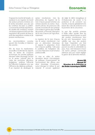 Economie
Revue d’informations économiques du Ministère de l’Economie des Finances et du Plan12
S’agissant du marché de l’emploi, on
assisterait à une migration du travail
des secteurs primaire et tertiaire vers
le secteur secondaire, pour peu que
les conditions de base s’y prêtent.
Concernant le profil des exportations,
les résultats des simulations montrent
une baisse progressive de la part des
exportations des produits de base au
profit des exportations minières et de
produits manufacturiers.
Les recommandations suivantes
peuvent être formulées à l’attention
des autorités :
Afin de réussir la transformation
structurelle et d’atteindre les objectifs
fixés en termes de croissance
économique, les autorités publiques
devraient mettre davantage l’accent
sur le secteur industriel dans le
cadre des prochaines allocations
budgétaires, améliorer l’efficacité
de l’allocation budgétaire ainsi que
l’efficience des dépenses publiques.
Il est important de développer le
secteur manufacturier, mais les
phénomènes de migration de la
main d’œuvre peuvent entraîner une
certaine saturation du secteur. Aussi,
serait-il judicieux de promouvoir des
activités innovantes afin de contribuer
à la montée en gamme dans l’échelle
des produits, et favoriser l’absorption
de la main d’œuvre de l’agriculture,
notamment.
La migration de la main d’œuvre
vers le secteur manufacturier n’est
pas un phénomène mécanique
et suppose la préparation d’une
main d’œuvre qualifiée. Cela pose
le problème de l’adaptation des
curricula d’éducation et de formation
professionnelle.
La mise en valeur du secteur
secondaire devrait s’accompagner
de politiques d’assainissement de
l’environnement des affaires pour
attirer davantage d’investisseurs,
surtout étrangers et réaliser le pari
industriel. Il convient également
de régler le déficit énergétique et
d’infrastructures de soutien à la
production et de connexion aux
marchés, et œuvrer globalement à la
baisse des coûts de production et à
la promotion de la concurrence.
La part des produits primaires
à faible valeur ajoutée dans les
exportations devrait baisser au profit
des produits manufacturiers dont
les prix sont, heureusement, moins
volatiles que ceux des produits
de base. Cependant, une forte
dépendance vis-à-vis de l’extérieur
pourrait accroître la vulnérabilité du
pays. Aussi, est-il nécessaire d’avoir
une bonne politique commerciale
extérieure sans pour autant négliger
la gestion de la demande intérieure.
Arona BA
Hamat SY
Direction de la Prévision et
des Etudes économiques/DGPPE
Echos Finances l Cap sur l’Emergence
 