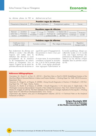 Economie
18
Les réformes phares du PSE se déclinent ainsi qu’il suit.
Bien évidemment, les réformes sont
difficiles à vendre ! Des difficultés
majeures sont notées dans la
réalisation des réformes à cause
principalement de la résistance
ou de l’impréparation de certains
acteurs au changement. Sous ce
rapport, l’urgence est de réussir les
premières réformes afin de donner un
signal clair quant à l’engagement du
Gouvernement à mener à bon port
les réformes.
A moyen terme, la recommandation
consisterait à proposer la reconstitu-
tion, à la fin de la première phase
du PSE-, d’une équipe pluridiscipli-
naire regroupant l’administration et
le monde académique, élargie aux
collectivités locales et à la société
civile, avec l’appui technique des
partenaires au développement, pour
mettre à jour les réformes critiques
identifiées dans la première version
du PSE.
Echos Finances l Cap sur l’Emergence
Première vague de réformes
Classements d’attractivité ZES et paquets investisseurs Enseignement supérieur Foncier
Troisième vague de réformes
Crédit pour micro
et PME au crédit
Formation continue Plan intégré d’infrastructures
Régulation
transport routier
Deuxième vague de réformes
Bancari-
sation bas
revenus
Incitation
Promotion
immobilière
Crédit
immobilier
Code
minier
Formation
technique et
professionnelle
Gestion des
participations
de l’Etat
Economie
numérique
Protection
sociale
Serigne Moustapha SENE
Directeur de la Prévision
et des Etudes économiques/DGPPE
Revue d’informations économiques du Ministère de l’Economie des Finances et du Plan
Références bibliographiques
Cacciatore, M., Duval, R., et Fiori, G., (2012). « Short-Term Gain or Pain? A DSGE Model-Based Analysis of the
Short-Term Effects of Structural Reforms in Labour and Product Markets, ». Working Paper No. 948, OECD Economics
Department, Paris.
Hausmann, R., Klinger B., et Wagner, R. (2008), « Doing Growth Diagnostics in Practice: A ‘Mindbook’». CID Wor-
king Paper No. 177, Sept., Vienna, Austria.
Hausmann, R., Rodrik, D. et Velasco, A. (2008), « Growth Diagnostics » in N. Serra and J. E. Stiglitz (eds), « The
Washington Consensus Reconsidered: Towards a New Global Governance», New York: Oxford University Press.
Maurel, M. et Seghir, M. (2014), «The Main Obstacles to Firms’ Growth in Senegal, Implications for the Long Run », Working
Paper Series N° 208 African Development Bank, Tunis, Tunisia.
Organisation des Nations unies pour le Développement industriel, (2015) « A Technical Note on the Analytical
Framework of GIFIUD ».
 