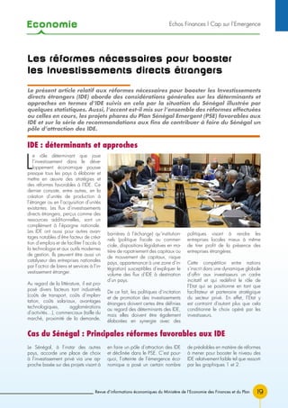 Economie
19
Echos Finances l Cap sur l’Emergence
Revue d’informations économiques du Ministère de l’Economie des Finances et du Plan
Les réformes nécessaires pour booster
les Investissements directs étrangers
L
e rôle déterminant que joue
l’investissement dans le déve-
loppement économique pousse
presque tous les pays à élaborer et
mettre en œuvre des stratégies et
des réformes favorables à l’IDE. Ce
dernier consiste, entre autres, en la
création d’unités de production à
l’étranger ou en l’acquisition d’unités
existantes. Les flux d’investissements
directs étrangers, perçus comme des
ressources additionnelles, sont un
complément à l’épargne nationale.
Les IDE ont aussi pour autres avan-
tages notables d’être facteur de créa-
tion d’emplois et de faciliter l’accès à
la technologie et aux outils modernes
de gestion. Ils peuvent être aussi un
catalyseur des entreprises nationales
par l’octroi de biens et services à l’in-
vestissement étranger.
Au regard de la littérature, il est pro-
posé divers facteurs tant industriels
(coûts de transport, coûts d’implan-
tation, coûts salariaux, avantages
technologiques, agglomérations
d’activités…), commerciaux (taille du
marché, proximité de la demande,
barrières à l’échange) qu’institution-
nels (politique fiscale ou commer-
ciale, dispositions législatives en ma-
tière de rapatriement des capitaux ou
de mouvement de capitaux, risque
pays, appartenance à une zone d’in-
tégration) susceptibles d’expliquer le
volume des flux d’IDE à destination
d’un pays.
De ce fait, les politiques d’incitation
et de promotion des investissements
étrangers doivent certes être définies
au regard des déterminants des IDE,
mais elles doivent être également
élaborées en synergie avec des
politiques visant à rendre les
entreprises locales mieux à même
de tirer profit de la présence des
entreprises étrangères.
Cette compétition entre nations
s’inscrit dans une dynamique globale
d’offrir aux investisseurs un cadre
incitatif et qui redéfinit le rôle de
l’Etat qui se positionne en tant que
facilitateur et partenaire stratégique
du secteur privé. En effet, l’Etat y
est contraint d’autant plus que cela
conditionne le choix opéré par les
investisseurs.
Le présent article relatif aux réformes nécessaires pour booster les Investissements
directs étrangers (IDE) aborde des considérations générales sur les déterminants et
approches en termes d’IDE suivis en cela par la situation du Sénégal illustrée par
quelques statistiques. Aussi, l’accent est-il mis sur l’ensemble des réformes effectuées
ou celles en cours, les projets phares du Plan Sénégal Emergent (PSE) favorables aux
IDE et sur la série de recommandations aux fins de contribuer à faire du Sénégal un
pôle d’attraction des IDE.
Le Sénégal, à l’instar des autres
pays, accorde une place de choix
à l’investissement privé via une ap-
proche basée sur des projets visant à
en faire un pôle d’attraction des IDE
et déclinée dans le PSE. C’est pour-
quoi, l’atteinte de l’émergence éco-
nomique a posé un certain nombre
de préalables en matière de réformes
à mener pour booster le niveau des
IDE relativement faible tel que ressorti
par les graphiques 1 et 2.
IDE : déterminants et approches
Cas du Sénégal : Principales réformes favorables aux IDE
 