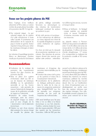 Economie
21
Echos Finances l Cap sur l’Emergence
Revue d’informations économiques du Ministère de l’Economie des Finances et du Plan
• Finalisation de la stratégie de
promotion des investissements
assortie d’un plan d’actions de
promotion des IDE.
• Mise en place d’un système
d’information relatif aux IDE en
vue de disposer de statistiques
détaillées sur la spécialisation
sectorielle et sur les fusions-
acquisitions ; cela permettra de
mesurer l’attractivité du Sénégal au
moyen de la publication annuelle
du rapport sur l’attractivité.
• Institution de cadres formels
d’échanges entre les acteurs
du dispositif d’appui au secteur
privé et ceux chargés de la
« dynamisation » de la diplomatie
économique.
• Création au sein d’une structure
déjà existante d’un service chargé
de recueillir les plaintes des
investisseurs et d’organiser des
rencontres interministérielles pour le
traitement.
• Formation des acteurs de la justice
sur les questions et enjeux liés à
l’investissement international.
• Concrétisation de la plateforme
du dialogue public-privé prévue
dans le cadre de la mise en
œuvre du programme partenariat
pays Sénégal-ONUDI aux fins
de permettre aux entreprises
nationales de tirer profit de
l’expertise des multinationales.
L’IDE serait bénéfique pour les pays
hôtes si l’on se réfère à la théorie
économique ou aux faits observés.
Toutefois, certaines études font aussi
état des risques potentiels. L’IDE peut
être rapatrié par les transactions
financières. L’effet de l’IDE peut être
excessif via la sélection adverse et le
bradage d’entreprises. L’endettement
excessif peut limiter les gains de l’IDE.
Un niveau élevé d’IDE peut refléter la
faiblesse des institutions car certains
investisseurs préfèrent les marchés
déficients. En dépit de cela, l’accent
devrait être mis sur l’amélioration
du climat d’investissement pour un
développement qui profite aussi
bien des capitaux nationaux que
des capitaux étrangers. Pour cela,
le préalable consiste à disposer d’un
secteur privé national fort et bien
structuré.
Cheikh GOUMBALA,
Direction de l’Appui au
Secteur Privé (DASP)
Dans l’optique d’une meilleure
attractivité, le PSE a retenu un certain
nombre de projets phares favorables
à la promotion des IDE. Il s’agit de :
• Pari industriel intégré : le pari
industriel intégré vise la création
d’un pôle manufacturier à haute
valeur ajoutée. Il constituerait une
démonstration de la capacité du
pays à monter en gamme, facteur
important à long terme pour attirer
les investisseurs étrangers et retenir
les talents.
Les industries d’assemblage (produits
blancs en électronique, chantiers
navals pour la production de bateaux
de pêche, câblage automobile,
ferroviaire ou aéronautique) ou
des industries de transformation
(sidérurgie) constituent les secteurs
qui porteront ce pari.
• Hub multi services et touristique :
le hub multi-services de référence
au niveau régional vise à faire de
la capitale sénégalaise un puissant
centre d’attraction de capitaux
étrangers.
Ce choix est dicté par la nécessité
de se positionner rapidement sur ce
créneau. Des domaines de services
majeurs doivent être associés pour
réaliser cette ambition : externalisa-
tion (offshoring) de services, tourisme
et transport aérien.
• Mines et fertilisants : le Sénégal
compte exploiter son potentiel
minier et assurer l’émergence
d’industries structurées autour de
ces ressources.
Les objectifs retenus à l’horizon
2020 sont de produire annuellement
entre 15 et 20 millions de tonnes de
minerai de fer, 2,5 millions de tonnes
de phosphates, 3 millions de tonnes
d’acide phosphorique, 17 tonnes
d’or correspondant au triplement de
la production actuelle et 90 tonnes
de zircon.
Focus sur les projets phares du PSE
Recommandations
 