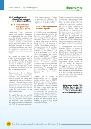 Economie
26 Revue d’informations économiques du Ministère de l’Economie des Finances et du Plan
2.2- L’amélioration du
dispositif de paiement
de la dépense publique
2.2.1- L’informatisation
de la gestion des
comptes de dépôts
L’amélioration des prestations
offertes aux usagers, partenaires
et correspondants du Trésor figure
parmi les objectifs stratégiques de
la DGCPT. La finalité pour ce choix
consiste à prendre correctement en
charge les préoccupations de ces
personnes physiques et morales et
à améliorer sensiblement leur niveau
de satisfaction relativement aux
prestations reçues des services du
Trésor.
Les comptes de dépôt, dont le
nombre pourrait augmenter avec la
mise en place du CUT, font l’objet
de traitement particulier de la part
des services du Trésor. Leur gestion,
informatisée, est organisée à travers
un ensemble de mesures dont les
plus importantes portent sur:
- l’automatisation de la diffusion
des informations financières
destinées aux gestionnaires: le
logiciel compte de dépôt sera
amélioré à cet effet et son utilisation
élargie à l’ensemble des structures
concernées. Ainsi, les informations
financières liées aux comptes de
dépôts pourront être consultées en
lignes, en toute sécurité, par les
personnes habilitées;
- le respect d’un seuil de liquidité
de leurs dépôts, afin de donner un
sens aux situations prévisionnelles
de trésoreries, dont l’élaboration
est obligatoire depuis l’avènement
du CUT de première génération.
Cette mesure permettra d’assurer
le paiement des dépenses des
structures titulaires de comptes de
dépôts dans les meilleurs délais.
2-2-2- Le développement de
la finance digitale
La DGCPT compte jouer pleinement
sa partition dans la «correction des
disparités, des inégalités sociales
ainsi que la protection des groupes
vulnérables, citées parmi les «défis
à relever pour réussir la mise en
œuvre du PSE». Elle envisage, à
cet effet, de développer les services
financiers digitaux afin de contribuer
à l’amélioration de l’inclusion
financière, qui est estimée à 20%
à la fin de l’année 2014 par le
Fonds d’Equipement des Nations
Unies (FENU/UNCDF). L’inclusion
financière est définie par le FENU
comme la possibilité que «chaque
individu et chaque entreprise
puissent accéder à un large éventail
de services financiers et les utiliser
correctement». Ces services doivent
être accessibles et régulièrement
dispensés par des structures
habilitées.
L’objectif visé à travers le
développement de la monnaie
digitale consiste, pour la DGCPT,
à élargir ses services financiers
pour permettre aux bénéficiaires
des paiements à faibles montants
d’accéder à leurs fonds par des
moyens diversifiés. Il s’agit, à
titre d’exemple, de permettre aux
pensionnés de pouvoir percevoir
leurs pensions à travers des services
de transfert d’argent ou des cartes
à puce sans être contraints de se
déplacer au niveau d’un service
comptable du Trésor.
Pour la concrétisation de cette initiative,
divers projets et canaux sont en étude
au niveau des services du Trésor, avec
l’appui du ministre de l’Economie, des
Finances et du Plan et des partenaires
tels que le FENU. L’adhésion du
Sénégal à l’Alliance Better Than
Cash Alliance, un partenariat entre
les gouvernements, les entreprises et
les organisations internationales qui
œuvrent pour la vulgarisation des
moyens des paiements numériques,
a permis à la DGCPT de franchir une
étape importance dans sa politique de
développement de la finance digitale.
Le développement des services
financiers digitaux au niveau du
réseau du Trésor permettra à la
DGCPT de contribuer à l’atteinte des
objectifs de réduction de la pauvreté
et de stimulation de la croissance. En
effet, il ressort des conclusions d’une
étude menée par une université
autrichienne qu’une hausse de
15% du nombre de paiements
électroniques entraîne une baisse
de 8,6% de l’économie parallèle.
Une forte corrélation est établie
entre le niveau d’inclusion financière
et la réduction des inégalités et la
réduction des coûts d’opportunité
pour les couches vulnérables.
Hahmadou Bamba TINE
Chef du Bureau de Suivi
et de Synthèse/ Division
de la modernisation
et de la Stratégie/DGCPT
Echos Finances l Cap sur l’Emergence
 