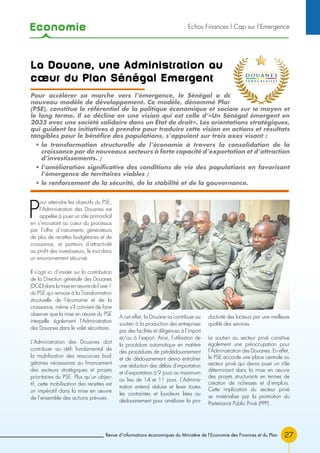 Economie
27Revue d’informations économiques du Ministère de l’Economie des Finances et du Plan
P
our atteindre les objectifs du PSE,
l’Administration des Douanes est
appelée à jouer un rôle primordial
en s’incrustant au cœur du processus
par l’offre d’instruments générateurs
de plus de recettes budgétaires et de
croissance, et porteurs d’attractivité
au profit des investisseurs, le tout dans
un environnement sécurisé.
Il s’agit ici d’insister sur la contribution
de la Direction générale des Douanes
(DGD)danslamiseenœuvredel’axe1
du PSE qui renvoie à la Transformation
structurelle de l’économie et de la
croissance, même s’il convient de faire
observer que la mise en œuvre du PSE
interpelle également l’Administration
des Douanes dans le volet sécuritaire.
L’Administration des Douanes doit
contribuer au défi fondamental de
la mobilisation des ressources bud-
gétaires nécessaires au financement
des secteurs stratégiques et projets
prioritaires du PSE. Plus qu’un objec-
tif, cette mobilisation des recettes est
un impératif dans la mise en œuvre
de l’ensemble des actions prévues.
A cet effet, la Douane va contribuer au
soutien à la production des entreprises
par des facilités et diligences à l’import
et/ou à l’export. Ainsi, l’utilisation de
la procédure automatique en matière
des procédures de pré-dédouanement
et de dédouanement devra entraîner
une réduction des délais d’importation
et d’exportation à 9 jours au maximum
au lieu de 14 et 11 jours. L’Adminis-
tration entend réduire et lever toutes
les contraintes et lourdeurs liées au
dédouanement pour améliorer la pro-
ductivité des facteurs par une meilleure
qualité des services.
Le soutien au secteur privé constitue
également une préoccupation pour
l’Administration des Douanes. En effet,
le PSE accorde une place centrale au
secteur privé qui devra jouer un rôle
déterminant dans la mise en œuvre
des projets structurants en termes de
création de richesses et d’emplois.
Cette implication du secteur privé
se matérialise par la promotion du
Partenariat Public Privé (PPP).
La Douane, une Administration au
cœur du Plan Sénégal Emergent
Pour accélérer sa marche vers l’émergence, le Sénégal a décidé d’adopter un
nouveau modèle de développement. Ce modèle, dénommé Plan Sénégal Émergent
(PSE), constitue le référentiel de la politique économique et sociale sur le moyen et
le long terme. Il se décline en une vision qui est celle d’«Un Sénégal émergent en
2035 avec une société solidaire dans un État de droit». Les orientations stratégiques,
qui guident les initiatives à prendre pour traduire cette vision en actions et résultats
tangibles pour le bénéfice des populations, s’appuient sur trois axes visant :
• la transformation structurelle de l’économie à travers la consolidation de la
croissance par de nouveaux secteurs à forte capacité d’exportation et d’attraction
d’investissements. ;
• l’amélioration significative des conditions de vie des populations en favorisant
l’émergence de territoires viables ;
• le renforcement de la sécurité, de la stabilité et de la gouvernance.
Echos Finances l Cap sur l’Emergence
 