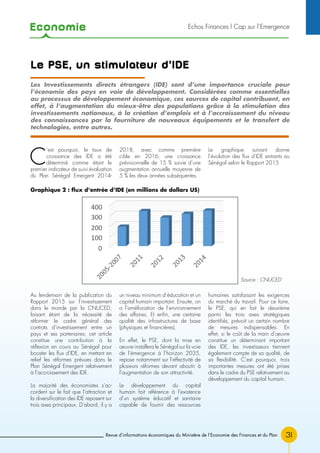 Economie
31Revue d’informations économiques du Ministère de l’Economie des Finances et du Plan
Le PSE, un stimulateur d’IDE
C
’est pourquoi, le taux de
croissance des IDE a été
déterminé comme étant le
premier indicateur de suivi évaluation
du Plan Sénégal Emergent 2014-
2018, avec comme première
cible en 2016, une croissance
prévisionnelle de 15 % suivie d’une
augmentation annuelle moyenne de
5 % les deux années subséquentes.
Le graphique suivant donne
l’évolution des flux d’IDE entrants au
Sénégal selon le Rapport 2015
Au lendemain de la publication du
Rapport 2015 sur l’investissement
dans le monde par la CNUCED,
faisant étant de la nécessité de
réformer le cadre général des
contrats d’investissement entre un
pays et ses partenaires, cet article
constitue une contribution à la
réflexion en cours au Sénégal pour
booster les flux d’IDE, en mettant en
relief les réformes prévues dans le
Plan Sénégal Emergent relativement
à l’accroissement des IDE.
La majorité des économistes s’ac-
cordent sur le fait que l’attraction et
la diversification des IDE reposent sur
trois axes principaux. D’abord, il y a
un niveau minimum d’éducation et un
capital humain important. Ensuite, on
a l’amélioration de l’environnement
des affaires. Et enfin, une certaine
qualité des infrastructures de base
(physiques et financières).
En effet, le PSE, dont la mise en
œuvre installera le Sénégal sur la voie
de l’émergence à l’horizon 2035,
repose notamment sur l’effectivité de
plusieurs réformes devant aboutir à
l’augmentation de son attractivité.
Le développement du capital
humain fait référence à l’existence
d’un système éducatif et sanitaire
capable de fournir des ressources
humaines satisfaisant les exigences
du marché du travail. Pour ce faire,
le PSE, qui en fait le deuxième
parmi les trois axes stratégiques
identifiés, prévoit un certain nombre
de mesures indispensables. En
effet, si le coût de la main d’œuvre
constitue un déterminant important
des IDE, les investisseurs tiennent
également compte de sa qualité, de
sa flexibilité. C’est pourquoi, trois
importantes mesures ont été prises
dans le cadre du PSE relativement au
développement du capital humain.
Les Investissements directs étrangers (IDE) sont d’une importance cruciale pour
l’économie des pays en voie de développement. Considérées comme essentielles
au processus de développement économique, ces sources de capital contribuent, en
effet, à l’augmentation du mieux-être des populations grâce à la stimulation des
investissements nationaux, à la création d’emplois et à l’accroissement du niveau
des connaissances par la fourniture de nouveaux équipements et le transfert de
technologies, entre autres.
Source : CNUCED
Graphique 2 : flux d’entrée d’IDE (en millions de dollars US)
Echos Finances l Cap sur l’Emergence
 