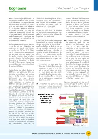 Economie
Revue d’informations économiques du Ministère de l’Economie des Finances et du Plan 35
tant du patrimoine que des activités. Où
s’organise la recherche sur le tourisme
dans nos régions ? Nulle part ! Résultat,
nos produits ont vieilli et nous ne savons
pas les renouveler pour répondre
à la nouvelle demande mondiale
notamment asiatique ; du coup nos
chiffres de fréquentation, au-delà des
contingences sécuritaires ou sanitaires,
s’effondrent Ici aussi, à supposer que
nous inventions, encore faut-il décliner
parfaitement les prestations.
Le Sénégal emploie 70000 salariés
dans le secteur. Combien de
diplômés en 2013, tous métiers
confondus, du CAP au BT ? Moins
de 50 ! Autant dire que les prestations
ne sont pas mises en œuvre avec
la qualité requise. C’est d’ailleurs
pourquoi l’Institut de Recherche en
Economie et Statistique et Dakar
School of Economics viennent de
créer un laboratoire de recherche sur
le tourisme à Dakar.
Autre chaine de valeur décisive le
bâtiment. Les politiques dites de
transition énergétique, qui sont au
centre de la nouvelle croissance,
concernent en tout premier
l’innovation dans la construction
avec notamment ce concept de
bâtiment à énergie positive. Le soleil
dont nous sommes le pays est comme
Janus : il produit de l’énergie mais
aussi de la chaleur dont nous devons
nous protéger. Comment ne pas être
étonnés de voir nos villes grossir
de manière exponentielle avec des
immeubles et des maisons exposant
des façades de verre plein sud,
utilisant des matériaux inappropriés,
et donc gourmant en climatisation
dans un pays où l’électricité fait
défaut ? Comment ne pas s’étonner
de ne voir quasiment aucun panneau
solaire ni aucune éolienne sur
les toits de nos villes alors que les
villes chinoises en sont couvertes et
que les éco quartiers sont légions
aux Pays Bas? Voilà un immense
secteur où l’impact des innovations
est considérable, mais où ces
innovations doivent répondre à deux
exigences pour être pertinentes :
être fondées sur les réalités locales
et associer étroitement toutes les
entreprises qui y participent.
Qu’en est-il chez nous, au moment
où l’explosion démographique ap-
pelle la construction de millions de
logements ? C’est le vide.
On pourrait multiplier les exemples et
bien entendu en premier lieu dans le
secteur primordial de l’agriculture :
quelle est l’efficacité de la recherche
sur de nouvelles semences ou de
nouvelles techniques culturales si
toute la chaine de production, du
champ à la transformation et à la
commercialisation ne suit pas ? De
ces quelques exemples on peut tirer
trois enseignements :
1) L’innovation ne peut pas être
détachée de toute la chaine de
production de biens et de service
qui la met en valeur, ne serait-
ce que parce que sans cette
efficacité dans la mise en valeur
de ses résultats elle ne trouvera
pas ici les ressources nécessaires
à son financement.
2) L’innovation ne concerne pas
comme on l’entend trop souvent
les seules sciences dures et les
secteurs industriels de pointe mais
toutes les activités. Notons que
depuis le début de ses grandes
réformes, à la fin des années
70, la Chine n’a obtenu aucun
prix Nobel scientifique, ce qui
ne l’a pas empêché de devenir
le premier exportateur au monde,
y compris désormais dans des
biens industriels sophistiqués.
3) Il revient donc au Sénégal
de déterminer quels sont les
secteurs où l’innovation sera
pour lui la plus productive,
c’est-à-dire là où il pourra faire
fonctionner efficacement ses
chaines de valeur. Il ne s’agit
pas d’abandonner définitivement
nos ambitions dans les secteurs
où le rôle de notre pays est
aujourd’hui marginal, et de priver
ainsi notre jeunesse de possibilité
de recherche dans ces domaines
de pointe, mais de donner la
priorité aux domaines où nous
pouvons créer de la valeur et de
l’emploi, en nous appuyant sur
nos véritables points de levier. Et
que nous dit là-dessus un indice
synthétique : toujours rien.
Reprenons ces points un par un et
commençons par le système de for-
mation des compétences du Sénégal.
SYSTEME EDUCATIF
et ENTREE sur
le MARCHE DU
TRAVAIL au
SENEGAL (1)
Source : Auteur
Echos Finances l Cap sur l’Emergence
 