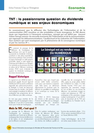 Economie
38
TNT : la passionnante question du dividende
numérique et ses enjeux économiques
En signant en juin 2006 le traité in-
ternational appelé Accord régional
(GE06) de l’UIT lors de la conférence
régionale des radiocommunications,
le Sénégal, à l’instar de beaucoup
d’autres pays du monde, s’est résolu-
ment engagé à remplacer la diffusion
analogique des programmes de ra-
dio et télévision par celle numérique.
En tant que pays membre de la
Région I de l’UIT, le Sénégal a retenu
la date du 17 juin 2015 comme date
butoir pour l’arrêt de l’analogique.
Aujourd’hui, bien que n’ayant pas
encore ratifié ladite convention,
notre pays s’est évertué à respecter
cette date butoir, en démarrant
effectivement le simulcast avec la
diffusion en parallèle en analogique
et en numérique au niveau de la
télévision.
De 1963 à 2015, beaucoup
de chemin a été parcouru dans
l’histoire de la télévision au Sénégal,
traversée par une révolution
technologique qui marque une
nouvelle ère de convergence. En
effet, après le projet pilote réalisé
par l’UNESCO en 1963, il a fallu
attendre l’année 1972 pour voir
apparaître les premières images
en noir et blanc sur nos écrans de
télévision. Les premières images en
couleur sont apparues en 1981 en
analogique et les premières images
couleur numériques le 17 juin 2015,
avec le lancement de la TNT par
Son Excellence le Président de la
République.
Le passage de la télévision de
l’analogique au numérique se
matérialise par l’arrêt de la diffusion
analogique des chaines de télévisions
et de radios, et son remplacement
par la diffusion numérique.
Dans le système analogique, une
chaîne de télévision est diffusée
sur une fréquence, alors qu’en
numérique, il est possible de diffuser
sur une même fréquence une vingtaine
de chaînes de meilleure qualité en
fonction des standards utilisés : 15 à
20 en version standard (SD) et 5 à 6
en Haute Définition (HD).
L’enjeu technologique de la TNT
est certes assez évident, mais il n’en
E
t justement, le passage de la
télévision de l’analogique au
numérique ainsi que la question
sous-jacente du dividende numérique,
constituent un des jalons essentiels de
l’économie numérique. Dans cet article,
il s’agira d’échanger sur cette question
d’actualité. Après un petit rappel sur
l’historique de la télévision au Sénégal,
l’on reviendra sur le processus de mise
en place de la Télévision numérique
terrestre (TNT) avant d’aborder la
question du dividende numérique et
ses enjeux économiques.
En reconnaissant que la diffusion des Technologies de l’information et de la
communication (TIC) constitue un des préalables à toute émergence, le PSE donne
toute son importance à l’économie numérique, concept qui est défini par Laurent
Cohen Tanugi comme «la nouvelle économie de l’information et de la communication,
qui regroupe les télécommunications, l’audiovisuel et les industries de l’information,
tous secteurs qui sont recomposés par le phénomène de la convergence numérique
et par les normes IP ».
Mais la TNT, c’est quoi ?
Revue d’informations économiques du Ministère de l’Economie des Finances et du Plan
Rappel historique
Echos Finances l Cap sur l’Emergence
 