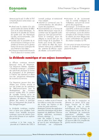 Economie
39
demeure pas le seul. En effet, la TNT
comporte plusieurs autres enjeux qui
sont d’ordre :
• culturel avec la création d’un plus
grand nombre de chaînes de télévi-
sions et de radios thématiques ; la
diversité et la pluralité de chaînes
de qualité avec des thématiques
sociales, environnementales, cultu-
relles et linguistiques ;
• sociétal avec la possibilité de ré-
duire la fracture numérique sur l’en-
semble du territoire par la généra-
lisation de services numériques tels
que l’Internet à haut débit ;
• juridique et institutionnel à travers la
mise en place d’un nouveau cadre
normatif, juridique et institutionnel
mieux adapté ;
• industriel et commercial avec la
commercialisation des décodeurs
auprès des populations ;
• environnemental, car un fort taux de
déchets électroniques risque de se
constituer avec les appareils analo-
giques qui, bien que pouvant fonc-
tionner en numérique, seront vite
relégués au second plan par une
bonne frange de la population. Il
faudra aussi trouver des solutions
pour réduire les effets des rayon-
nements induits par la prolifération
des antennes de diffusion, suppo-
sés néfastes sur la santé humaine ;
• sécuritaire et de souveraineté
avec le contrôle stratégique du
multiplexeur, seul point de conver-
gence des programmes ;
• économique : Le Dividende numé-
rique (DN), un levier pour accélérer
l’avènement d’une véritable écono-
mie numérique, source de création
d’emplois et de richesses à travers
la création de smart villages entre
autres conformément aux objectifs
de création d’emplois du PSE.
Et c’est surtout cet enjeu économique
autour du dividende numérique qui
passionne le plus.
Revue d’informations économiques du Ministère de l’Economie des Finances et du Plan
La diffusion numérique nécessite
beaucoup moins de fréquences.
Ces fréquences libérées, appelées
« Dividende numérique », possèdent
des spécificités physiques en termes
de propagation et de pénétration
à l’intérieur des bâtiments et offrent
ainsi des perspectives intéressantes
de couverture du territoire.
Ces fréquences peuvent donc être
utilisées pour d’autres services et
sont très prisées par les opérateurs
de Télécommunications pour le
développement des nouveaux
services mobiles (4G). En vendant
de nouvelles licences et/ou en
louant les fréquences libérées à des
opérateurs de télécoms, l’Etat peut
générer des revenus et participer
ainsi au financement des projets du
Plan Sénégal Emergent.
Le dividende numérique constitue
ainsi un levier pour accélérer l’avè-
nement d’une véritable économie
numérique, source de création d’em-
plois et de richesses et son exploita-
tion permet de :
- contribuer à la lutte contre la
pauvreté et à l’atteinte des ODD à
travers un meilleur accès à l’internet
haut débit au niveau des universités,
des écoles, des hôpitaux et des
centres de santé notamment ;
- développer l’industrie des applications
interactives informatiques avec le déve-
loppement de plateformes E-Services
(e-santé, e-éducation, e-commerce,
e-finance, e-banque ...) ;
- créer des emplois à travers la
mise en place d’un Smart village
tel que le parc technologique de
Diamniadio, une composante
du PSE dont la construction va
démarrer en janvier 2016 avec
l’appui financier de la BAD.
Il s’agira de créer un centre
technologique pour l’éclosion de
startups dans le secteur des TIC qui
vont développer de nombreuses
applications utilisables dans
l’espace national sénégalais, mais
également dans la sous-région et
qui pourront aller à la conquête des
grands marchés mondiaux.
Le dividende numérique et ses enjeux économiques
Echos Finances l Cap sur l’Emergence
 