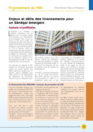 Financement du PSE
41Revue d’informations économiques du Ministère de l’Economie des Finances et du Plan
Enjeux et défis des financements pour
un Sénégal émergent
Contexte et justification
L
’aspiration du Sénégal à
atteindre l’émergence doit se
traduire par une relance rapide
de l’économie, une diversification
du tissu productif. Ainsi, la mise en
œuvre du PSE devra insuffler une
nouvelle dynamique à l’économie et
opérer une transformation de la base
productive, pour porter la croissance
à 7,1% à l’horizon 2018, en
s’appuyant sur trois axes opératoires.
Il s’agit d’abord de la transformation
structurelle de l’économie. Ensuite
du renforcement du capital humain,
de la protection sociale et du
développement durable. Et enfin de
la gouvernance, paix et sécurité.
Pour atteindre ces objectifs, le PSE
s’appuie sur 27 projets structurants
moteurs du Produit intérieur brut
(PIB) et intensifs en emploi et sur 17
réformes phares préalables dont
celles portant sur le redressement
de l’attractivité de l’économie.
C’est dire que la réalisation d’une
telle ambition requerra, en sus des
réformes internes de mobilisation
des ressources publiques un volume
important de financement (public et
privé) qu’il est nécessaire de voir
la cohérence avec les objectifs de
développement.
A cet effet, compte tenu de l’étendue
et de la variété des besoins,
l’Etat devra diversifier ses sources
de financements et veiller à un
endettement viable pour ne pas
compromettre la soutenabilité des
finances publiques et la stabilité
du cadrage macroéconomique.
En outre, au-delà de l’endettement
public et au regard du rôle du
secteur privé national et étranger
dans la lutte contre le chômage et la
réduction de la pauvreté, l’Etat doit
favoriser l’instauration d’un climat des
affaires propice aux investissements
du privé national et étranger, ainsi
que l’accès du privé, notamment de
la petite entreprise aux financements.
L’une des contraintes majeures aux-
quelles sont confrontées les PME/PMI
est l’accès au crédit nécessaire pour
leur développement. D’autant que
malgré leur poids et leur rôle central
(80% du secteur et près du tiers du PIB)
dans l’activité économique, elles ne
captent que 10% des financements.
Ainsi, pour faire face à cette
contrainte, des schémas innovants
sont mis en place, pour accompa-
gner le secteur privé notamment :
- la BNDE ; banque spécifiquement
dédiée au financement des PME et
du développement ;
- le FONGIP ; pour la satisfaction des
exigences de garantie ;
- Le FONSIS qui apporte une réponse
à l’insuffisance des fonds propres
des PME/PMI en investissant dans
ces entreprises à hauteur de 20%
de ses ressources directement ou à
travers un sous fonds dédié ;
- la mise en place d’un cadre régle-
mentaire favorisant le développe-
ment des Bureaux d’Informations
sur le Crédit (BIC) et l’agrément très
prochainement du premier BIC de
l’UMOA qui va contribuer à réduire
l’asymétrie d’informations entre les
prêteurs et les emprunteurs et ;
- le développement du crédit-bail
(adoption d’un nouveau cadre lé-
gal, aménagements fiscaux et vul-
garisation)
Par ailleurs, d’autres mesures visent à
renforcer le rôle de la petite entreprise,
en matière de facilitation de l’accès aux
commandes publiques, particulièrement
dans les secteurs de l’artisanat et de
l’agriculture. Au surplus, la réforme de
l’environnement institutionnel et juridique
du Partenariat Public- Privé intégrant
l’offre spontanée dans le Code des
marchés publics pourrait constituer une
opportunité pour ces dernières.
Le financement des PME/PMI : mesures de promotion du PSE
Echos Finances l Cap sur l’Emergence
 