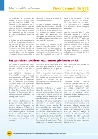 Revue d’informations économiques du Ministère de l’Economie des Finances et du Plan46
du coefficient de couverture des
emplois à moyen et long terme
par des ressources stables. Cette
décision vise l’augmentation de la
capacité des banques à octroyer des
crédits à moyen et long termes sans
lesquels, il sera difficile d’asseoir
les fondements de la croissance
économique durable qu’ambitionne
le PSE.
A signaler que le changement de ce
coefficient (ou ratio de transformation)
est intervenu à la suite d’une étude
pilotée par la Direction de la
Monnaie et du Crédit (DMC), qui
a abouti au constat de l’existence,
dans les dépôts à vue des banques,
d’une partie stable pouvant justifier la
révision à la baisse de la norme du
ratio de transformation.
En outre, la répartition sectorielle des
crédits à l’économie n’est pas optimale
car 65% du financement bancaire
sont alloués au secteur tertiaire, contre
3% seulement au secteur primaire
qui recèle des potentialités plus
importantes en matière de création
de valeur ajoutée et de transformation
structurelle de l’économie.
Par ailleurs, les données de la
Banque mondiale révèlent qu’au
Sénégal, en 2014, la part des prêts
non productifs représente 23% du
total des prêts. Ce pourcentage est
parmi les plus élevés au monde. Il
est de 6,5% au Maroc, 3,3% en
Afrique du Sud, 3,7% au Nigéria,
11,3% au Ghana, 2,9% au Brésil,
1, 6 % en Malaisie et se situe entre
2 et 3% dans la plupart des pays
développés.
Parmi les contraintes liées à l’offre
du système bancaire, il y a enfin le
niveau du capital social minimum
fixé à 10 milliards de FCFA pour les
banques et à 03 milliards de FCFA
pour les établissements financiers à
caractère bancaire. Cette faiblesse
des fonds propres limite la capacité
des banques à octroyer des crédits.
Au Nigéria, le capital social minimum
est de plus de 100 milliards de FCFA
pour les banques.
Les projets et programmes inscrits
dans le PAP peuvent être scindés
en deux groupes : ceux dont le
financement est à rechercher auprès
des partenaires techniques et
financiers (PTF) et ceux qui relèvent du
volet partenariat public-privé (PPP).
Ces derniers dont le financement
est à rechercher principalement
auprès du secteur privé, concernent,
entre autres, les secteurs des
Infrastructures, de l’Agriculture et de
l’Habitat. Des contraintes spécifiques
entravent le financement de ces
secteurs prioritaires qui forment l’Axe
stratégique n°1 du PSE.
En matière d’infrastructures, les
projets sont relatifs notamment aux
réseaux routier et ferroviaire, aux
ports et aéroports, à l’eau et à
l’assainissement, ainsi qu’à l’énergie
et aux technologies de l’information
et de la communication. Or, le
financement de ces secteurs souffre
de la quasi-inexistence d’instruments
adaptés.
Pour ce qui est de l’Agriculture, il a
été relevé plus haut que le secteur
primaire bénéficie de la part la
plus faible des prêts bancaires. En
effet, le financement des banques
est essentiellement concentré sur
les activités de commercialisation
agricole au détriment de la
production et de la transformation de
la matière première.
La réticence des banques à s’engager
dans le financement du secteur
agricole tient aux risques divers qui
s’attachent à l’activité agricole au
Sénégal, encore dépendante de la
pluviométrie et à la merci des aléas
climatiques et autres catastrophes
naturelles. Il s’y ajoute l’absence
de sûretés pouvant sécuriser le
financement bancaire. A cet égard,
le Gouvernement du Sénégal, en
rapport avec la Banque mondiale, a
lancé une étude sur le financement
des risques de catastrophes naturelles
et l’élaboration d’une stratégie de
financement de ces risques. Cette
étude est placée sous la coordination
de la Direction de la Monnaie et du
crédit (DMC).
Les filières de la Pêche et de
l’Elevage sont presque logées à la
même enseigne que l’Agriculture en
matière de financement bancaire.
Concernant l’Habitat, il constitue
un secteur prioritaire dans le PSE,
eu égard à l’urbanisation rapide
au Sénégal. Cependant, son
financement par les banques est
limité par le problème foncier,
notamment le défaut de formalisation
de la propriété foncière.
Face à cette situation, le marché
financier qui devrait constituer une
alternative, présente encore des
signes de fragilité. Or la mise en
œuvre du PSE entraînera le recours
accru par l’Etat du Sénégal à
l’émission de titres publics, d’où
la nécessité de créer également
les conditions favorables à
l’engagement du secteur bancaire
dans ce segment.
Les contraintes spécifiques aux secteurs prioritaires du PSE
Financement du PSEEchos Finances l Cap sur l’Emergence
 