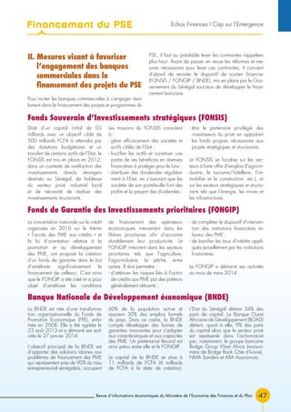 Revue d’informations économiques du Ministère de l’Economie des Finances et du Plan 47
II. Mesures visant à favoriser
l’engagement des banques
commerciales dans le
financement des projets du PSE
Pour inciter les banques commerciales à s’engager réso-
lument dans le financement des projets et programmes du
PSE, il faut au préalable lever les contraintes rappelées
plus haut. Avant de passer en revue les réformes et me-
sures nécessaires pour lever ces contraintes, il convient
d’abord de revisiter le dispositif de soutien financier
(FONSIS / FONGIP / BNDE), mis en place par le Gou-
vernement du Sénégal soucieux de développer le finan-
cement bancaire.
Doté d’un capital initial de 03
milliards avec un objectif cible de
500 milliards FCFA à atteindre par
des dotations budgétaires et un
transfert de certains actifs de l’Etat, le
FONSIS est mis en place en 2012,
dans un contexte de raréfaction des
investissements directs étrangers
destinés au Sénégal, de faiblesse
du secteur privé industriel local
et de nécessité de réaliser des
investissements structurants.
Les missions du FONSIS consistent
à :
- gérer efficacement des sociétés et
actifs ciblés de l’Etat ;
- fructifier les actifs et constituer une
partie de ses bénéfices en réserves
financières à protéger pour le futur ;
- distribuer des dividendes régulière-
ment à l’Etat, en s’assurant que les
sociétés de son portefeuille font des
profits et lui payent des dividendes ;
- être le partenaire privilégié des
investisseurs du privé en apportant
les fonds propres nécessaires aux
projets stratégiques et structurants.
Le FONSIS se focalise sur les sec-
teurs à forte offre d’emplois (l’agro-in-
dustrie, le tourisme/hôtellerie, l’im-
mobilier et la construction, etc.), et
sur les secteurs stratégiques et structu-
rants tels que l’énergie, les mines et
les infrastructures.
Fonds Souverain d’Investissements stratégiques (FONSIS)
La concertation nationale sur le crédit
organisée en 2010 sur le thème
« l’accès des PME aux crédits » et
la loi d’orientation relative à la
promotion et au développement
des PME, ont proposé la création
d’un fonds de garantie dans le but
d’améliorer significativement le
financement de celles-ci. C’est ainsi
que le FONGIP a été créé et a pour
objet d’améliorer les conditions
de financement des opérateurs
économiques intervenant dans les
filières prioritaires afin d’accroitre
durablement leur productivité. Le
FONGIP intervient dans les secteurs
prioritaires tels que l’agriculture,
l’agro-industrie, la pêche, entre
autres. Il doit permettre :
- d’atténuer les risques liés à l’octroi
de crédits aux PME par des prêteurs
généralement réticents ;
- de compléter le dispositif d’interven-
tion des institutions financières en
faveur des PME ;
- de bonifier les taux d’intérêts appli-
qués actuellement par les institutions
financières.
Le FONGIP a démarré ses activités
au mois de mars 2014.
Fonds de Garantie des Investissements prioritaires (FONGIP)
La BNDE est née d’une transforma-
tion organisationnelle du Fonds de
Promotion Economique (FPE), enta-
mée en 2008. Elle a été agréée le
23 août 2013 et a démarré ses acti-
vités le 27 janvier 2014.
L’objectif principal de la BNDE est
d’apporter des solutions idoines aux
problèmes de financement des PME
qui représentent près de 90% du tissu
entrepreneurial sénégalais, occupent
60% de la population active et
assurent 30% des emplois formels
du pays. Dans ce cadre, la BNDE
compte développer des formes de
garanties innovantes pour s’adapter
aux caractéristiques et aux capacités
des PME. Un partenariat fécond est
ainsi prévu entre elle et le FONGIP.
Le capital de la BNDE se situe à
11 milliards de FCFA (6 milliards
de FCFA à la date de création).
L’Etat du Sénégal détient 34% des
parts de capital. La Banque Ouest
Africaine de Développement (BOAD)
détient, quant à elle, 9% des parts
du capital alors que le secteur privé
est représenté dans l’actionnariat
par, notamment, le groupe bancaire
Bridge Group West Africa (maison-
mère de Bridge Bank Côte d’Ivoire),
NMA Sanders et AXA Assurances.
Banque Nationale de Développement économique (BNDE)
Financement du PSE Echos Finances l Cap sur l’Emergence
 