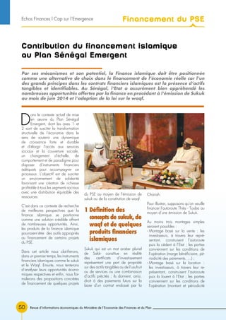 Revue d’informations économiques du Ministère de l’Economie des Finances et du Plan50
Contribution du financement islamique
au Plan Sénégal Emergent
D
ans le contexte actuel de mise
en œuvre du Plan Sénégal
Emergent, dont les axes 1 et
2 sont de susciter la transformation
structurelle de l’économie dans le
sens de soutenir une dynamique
de croissance forte et durable
et d’élargir l’accès aux services
sociaux et la couverture sociale,
un changement d’échelle, de
comportement et de paradigme pour
disposer d’instruments financiers
adéquats pour accompagner ce
processus. L’objectif est de susciter
un environnement de solidarité
favorisant une création de richesse
profitable à tous les segments sociaux
avec une distribution équitable des
ressources.
C’est dans ce contexte de recherche
de meilleures perspectives que la
finance islamique se positionne
comme une solution crédible offrant
de nombreuses opportunités. Ainsi,
les produits de la finance islamique
pourraient être des outils appropriés
au financement de certains projets
du PSE.
Dans cet article nous clarifierons,
dans un premier temps, les instruments
financiers islamiques comme le sukuk
et le Waqf. Ensuite, nous tenterons
d’analyser leurs opportunités écono-
miques respectives et enfin, nous for-
mulerons des propositions concrètes
de financement de quelques projets
du PSE au moyen de l’émission de
sukuk ou de la constitution de waqf.
1 Définition des
concepts de sukuk, de
waqf et de quelques
produits financiers
islamiques
Sukuk qui est un mot arabe- pluriel
de Sakk- constitue en réalité
des certificats d’investissement
représentant une part de propriété
sur des actifs tangibles ou de l’usufruit
ou de services ou une combinaison
d’actifs précités ; ils donnent, ainsi,
droit à des paiements futurs sur la
base d’un contrat endossé par la
Chariah.
Pour illustrer, supposons qu’on veuille
financer l’autoroute Thiès - Touba au
moyen d’une émission de Sukuk.
Au moins trois montages simples
seraient possibles :
- Montage basé sur la vente : les
investisseurs, à travers leur repré-
sentant, construisent l’autoroute
puis la cèdent à l’Etat ; les parties
conviennent sur les conditions de
l’opération (marge bénéficiaire, pé-
riodicité des paiements, …) ;
- Montage basé sur la location :
les investisseurs, à travers leur re-
présentant, construisent l’autoroute
puis la louent à l’Etat ; les parties
conviennent sur les conditions de
l’opération (montant et périodicité
Par ses mécanismes et son potentiel, la Finance islamique doit être positionnée
comme une alternative de choix dans le financement de l’économie réelle car l’un
des grands principes dans les contrats financiers islamiques est la présence d’actifs
tangibles et identifiables. Au Sénégal, l’Etat a assurément bien appréhendé les
nombreuses opportunités offertes par la finance en procédant à l’émission de Sukuk
au mois de juin 2014 et l’adoption de la loi sur le waqf.
Financement du PSEEchos Finances l Cap sur l’Emergence
 