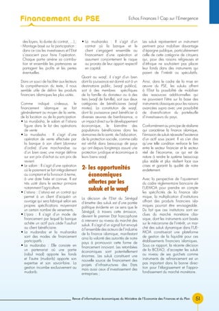 Revue d’informations économiques du Ministère de l’Economie des Finances et du Plan 51
des loyers, la durée du contrat, …) ;
- Montage basé sur la participation :
dans ce cas les investisseurs et l’Etat
s’associent pour faire l’opération.
Chaque partie amène sa contribu-
tion et ensemble les partenaires se
partagent les profits et les pertes
éventuelles.
Dans un souci de faciliter aux lecteurs
la compréhension du texte, il nous
semble utile de définir les produits
financiers islamiques les plus usités.
Comme indiqué ci-dessus, le
financement islamique se fait
généralement au moyen de la vente,
de la location ou de la participation
• La murabaha, le salam et l’istisna
figure dans le lot des opérations
de vente
• La murabaha : Il s’agit d’une
opération de vente effectuée par
la banque à son client (donneur
d’ordre) d’une marchandise ou
d’un bien avec une marge définie
sur son prix d’achat ou son prix de
revient.
• Le salam : Il s’agit d’une opération
où le paiement se fait intégralement
au comptant et la livraison à terme,
à une date fixée et connue. Il est
très usité dans le secteur primaire
notamment l’agriculture.
• L’istisna : L’istisna est un contrat qui
permet à un client d’acquérir un
ouvrage qui sera fabriqué selon ses
propres spécifications moyennant
un certain nombre de versements.
• L’ijara : Il s’agit d’un mode de
financement par lequel la banque
achète un actif puis cède l’usufruit
au client bénéficiaire.
• La mudaraba et la musharaka
sont des modes de financement
participatifs :
• La mudaraba : Elle consiste en
un partenariat où une partie
(rabul maal) apporte les fonds
et l’autre (mudarib) apporte son
expertise et son savoir-faire. La
gestion incombe exclusivement au
mudarib.
• La musharaka : Il s’agit d’un
contrat où la banque et le
client s’engagent ensemble au
financement d’une opération et
assument conjointement le risque
au prorata de leur apport respectif
en capital.
Quant au waqf, il s’agit d’un bien
dont la jouissance est donné soit à un
destinataire public, (waqf publics),
soit à des membres spécifiques
de la famille du donateur ou à des
tiers (waqf de famille), soit aux deux
catégories de bénéficiaires (waqf
mixtes). La constitution de waqf,
dont la jouissance peut bénéficier à
diverses œuvres de bienfaisance, a
un impact direct sur le développement
économique, le bien-être des
populations bénéficiaires dans les
domaines de la santé, de l’éducation,
de la protection sociale, comme cela
est vérifié dans beaucoup de pays
qui ont depuis longtemps assuré une
protection juridique et économique à
leurs biens waqf.
2- les opportunités
économiques
offertes par les
sukuk et le waqf
La décision de l’Etat du Sénégal
d’émettre des sukuk est d’une portée
politique évidente en ce sens que le
Sénégal, à travers cette émission,
devient le premier Etat francophone
à intervenir au niveau du marché des
sukuk. Il s’agit d’un signal fort envoyé
à l’ensemble des acteurs de l’industrie
de la finance islamique, manifestant
ainsi la volonté des autorités de notre
pays à promouvoir cette forme de
financement innovant. Les retombées
économiques sont potentiellement
énormes. Les sukuk constituent une
nouvelle source de financement des
projets d’infrastructures des Etats
mais aussi ceux d’investissement des
entreprises ;
Les sukuk représentent un instrument
pertinent pour mobiliser davantage
d’épargne publique, particulièrement
celle de cette catégorie de citoyens
qui, pour des raisons religieuses et
d’éthique ne souhaitent pas placer
leur fonds dans des instruments qui
paient de l’intérêt ou spéculatifs.
Ainsi, dans le cadre de la mise en
œuvre du PSE, les sukuks offrent
à l’Etat la possibilité de mobiliser
des ressources additionnelles qui
ne pouvaient l’être sur la base des
instruments classiques pour les raisons
avancées supra avec une possibilité
de diversification du portefeuille
d’investisseurs du pays.
Conformément au principe de réalisme
qui caractérise la finance islamique,
l’émission de sukuk nécessite l’existence
d’un actif sous jacent. Il va s’en dire
qu’une telle condition renforce le lien
entre le secteur financier et le secteur
réel de l’économie, ce qui est de
nature à rendre le système beaucoup
plus stable et plus résilient face aux
crises et garantit la qualité de notre
endettement.
Avec la perspective de l’ajustement
du cadre réglementaire bancaire de
l’UEMOA pour prendre en compte
les spécificités de la finance isla-
mique, la multiplication d’institutions
offrant des produits financiers isla-
miques pourrait être envisageable.
Du fait que ces institutions sont ex-
clues du marché monétaire clas-
sique, dont les instruments sont basés
sur le mécanisme de l’intérêt, un mar-
ché des sukuk dynamique dans l’UE-
MOA constituerait une plateforme
de gestion de la liquidité pour ces
établissements financiers islamiques.
Sous ce rapport, la récente décision
de la BCEAO, d’accepter les sukuk
au niveau de ses guichets comme
instruments de refinancement est un
pas important dans la bonne direc-
tion pour l’élargissement et l’appro-
fondissement du marché monétaire.
Financement du PSE Echos Finances l Cap sur l’Emergence
 