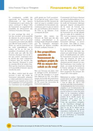 Revue d’informations économiques du Ministère de l’Economie des Finances et du Plan52
En conséquence, au-delà des
opportunités de financement des
infrastructures et des besoins
d’investissements à gros volume, les
sukuks contribuent à élargir l’offre
de financement en augmentant les
possibilités de refinancement des
institutions financières islamiques.
Un autre avantage des sukuk, et
non des moindres, est la possibilité
de réduction du coût du capital qui
survient lorsque l’actif ou le projet
sous-jacent a une notation plus élevée
que celle de l’entité initiatrice. L’autre
facteur qui rend le financement via
les sukuk potentiellement moins
coûteux est lié au fait que la
population d’investisseurs des sukuk
est plus vaste que celle des titres
financiers classiques. Ceci est dû au
fait que certains investisseurs dans
le marché des sukuk s’abstiennent
d’intervenir dans les marchés des
titres financiers classiques à cause
du caractère illicite de certains titres.
Alors que les investisseurs classiques
ont la possibilité d’intervenir dans le
marché des sukuk.
Par ailleurs, certains types de sukuk
structurés à partir des modes de
financement participatifs présentent
un intérêt avéré dans la mesure où ils
peuvent ne pas impacter sur le niveau
de l’endettement car l’actif appartient
aux investisseurs qui se partagent le
profit généré par l’actif sous-jacent.
En tout état de cause, même si dans
la classification du FMI, l’émission de
sukuk est jusqu’ici considéré comme
un endettement, la rémunération des
investisseurs peut ne pas se traduire
par une mobilisation de la trésorerie
de l’Etat ou de libération d’une
contrepartie de l’Etat.
Cependant, dans certains cas
l’émission de Sukuk peut être plus
couteuse, particulièrement si le
montage est peu attrayant et complexe
pour les investisseurs, nécessitant
l’intervention de plusieurs conseillers
(Chariah, juridiques, financiers…).
3- Des propositions
concrètes de
financement de
quelques projets du
PSE au moyen des
sukuk ou du waqf
Bien que l’émission de sukuk « Etat
du Sénégal 6,25% 2014-2018 »
n’ait pas été assujettie à un projet
bien déterminé du PSE, nous allons
essayer de formuler des propositions
de financement de quelques projets
du PSE suivant des mécanismes de
financement appropriés.
Contrairement à la finance classique
qui repose fondamentalement sur un
prêt moyennant des intérêts, le choix
du mode de financement islamique
approprié dépend intrinsèquement
de la nature de l’activité sous-
jacente. Loin de nous l’idée de
remettre en cause les mécanismes
de financement qui ont été adoptés
dans le cadre de la réalisation du
PSE, nous nous exerçons à analyser
dans quelle mesure les autorités
pourraient mettre à contribution le
financement islamique au service
des projets bien ciblés au niveau
des secteurs qui ont été identifiés.
En attendant d’avoir un nombre suf-
fisant de banques islamiques (ap-
proprié une seule banque islamique
parmi 22 établissements de crédit),
les financements proposés se feront
avec des émissions de sukuk où
même les établissements de crédit
classiques peuvent intervenir en qua-
lité d’investisseurs. Ceci constitue, nul
doute, une rampe de lancement de
la finance islamique en contribuant
de manière significative à l’instal-
lation progressive des banques isla-
miques dans notre espace.
Relativement au secteur « Agriculture,
produits de la mer et agro-alimentaire»
notamment dans ses composantes
« mise en place de 100 à 150
domaines agricoles communautaires »,
« le développement de 3 à 4 corridors
céréaliers », et « la restructuration de
la filière arachidière », le financement
pourrait se faire au moyen des sukuk
salam où les investisseurs achètent
au comptant et intégralement les
produits de la récolte auprès des
producteurs après qu’on ait fini
d’identifier un acheteur final à
l’instar des exportateurs sénégalais
ou des importateurs étrangers de
produits horticoles, de la SUNEOR
dans le cas de la relance de la
filière arachidière ou des grands
importateurs traditionnels de riz qui
vont se reconvertir progressivement
en gros distributeurs sur l’ensemble
du territoire national.
Financement du PSEEchos Finances l Cap sur l’Emergence
 