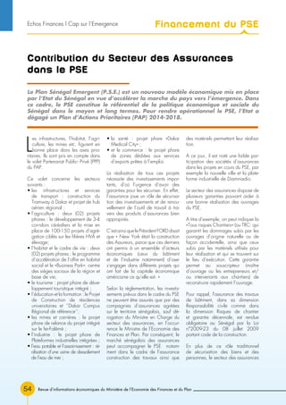 Revue d’informations économiques du Ministère de l’Economie des Finances et du Plan54
Contribution du Secteur des Assurances
dans le PSE
L
es infrastructures, l’habitat, l’agri-
culture, les mines etc. figurent en
bonne place dans les axes prio-
ritaires. Ils sont pris en compte dans
le volet Partenariat Public- Privé (PPP)
du PAP.
Ce volet concerne les secteurs
suivants :
• les infrastructures et services
de transport : construction du
Tramway à Dakar et projet de hub
aérien régional ;
• l’agriculture : deux (02) projets
phares : le développement de 3-4
corridors céréaliers et la mise en
place de 100-150 projets d’agré-
gation ciblés sur les filières HVA et
élevage;
• l’habitat et le cadre de vie : deux
(02) projets phares : le programme
d’accélération de l’offre en habitat
social et le «Business Park»: centre
des sièges sociaux de la région et
base de vie;
• le tourisme : projet phare de déve-
loppement touristique intégré ;
• l’éducation et la formation : le Projet
de Construction de résidences
universitaires et ‘’Dakar Campus
Régional de référence’’;
• les mines et carrières : le projet
phare de relance du projet intégré
sur le fer-Falémé ;
• l’industrie : le projet phare de
Plateformes industrielles intégrées ;
• l’eau potable et l’assainissement : ré-
alisation d’une usine de dessalement
de l’eau de mer ;
• la santé : projet phare «Dakar
Medical City» ;
• et le commerce : le projet phare
de zones dédiées aux services
d’exports prêtes à l’emploi.
La réalisation de tous ces projets
nécessite des investissements impor-
tants, d’où l’urgence d’avoir des
garanties pour les sécuriser. En effet,
l’assurance joue un rôle de sécurisa-
tion des investissements et de renou-
vellement de l’outil de travail à tra-
vers des produits d’assurances bien
appropriés.
C’est ainsi que le Président FORD disait
que « New York était la construction
des Assureurs, parce que ces derniers
ont permis à un ensemble d’acteurs
économiques (ceux du bâtiment
et de l’industrie notamment) d’oser
s’engager dans différents projets qui
ont fait de la capitale économique
américaine ce qu’elle est. »
Selon la règlementation, les investis-
sements prévus dans le cadre du PSE
ne peuvent être assurés que par des
compagnies d’assurances agréées
sur le territoire sénégalais, sauf dé-
rogation du Ministre en Charge du
secteur des assurances, en l’occur-
rence le Ministre de l’Economie des
Finances et Plan. Par conséquent, le
marché sénégalais des assurances
peut accompagner le PSE notam-
ment dans le cadre de l’assurance
construction des travaux ainsi que
des matériels permettant leur réalisa-
tion.
A ce jour, il est noté une faible par-
ticipation des sociétés d’assurances
dans les projets en cours du PSE, par
exemple la nouvelle ville et la plate-
forme industrielle de Diamniadio.
Le secteur des assurances dispose de
plusieurs garanties pouvant aider à
une bonne réalisation des ouvrages
du PSE.
A titre d’exemple, on peut indiquer la
«Tous risques Chantiers» (ou TRC: qui
garantit les dommages subis par les
ouvrages d’origine naturelle ou de
façon accidentelle, ainsi que ceux
subis par les matériels utilisés pour
leur réalisation et qui se trouvent sur
le lieu d’exécution. Cette garantie
permet au souscripteur (maître
d’ouvrage ou les entrepreneurs et/
ou intervenants aux chantiers) de
reconstruire rapidement l’ouvrage.
Pour rappel, l’assurance des travaux
de bâtiment, dans sa dimension
Responsabilité civile comme dans
la dimension Risques de chantier
et garantie décennale, est rendue
obligatoire au Sénégal par la Loi
n°2009-23 du 08 juillet 2009
portant code de la construction.
En plus de ce rôle traditionnel
de sécurisation des biens et des
personnes, le secteur des assurances
Le Plan Sénégal Emergent (P.S.E.) est un nouveau modèle économique mis en place
par l’Etat du Sénégal en vue d’accélérer la marche du pays vers l’émergence. Dans
ce cadre, le PSE constitue le référentiel de la politique économique et sociale du
Sénégal dans le moyen et long termes. Pour rendre opérationnel le PSE, l’Etat a
dégagé un Plan d’Actions Prioritaires (PAP) 2014-2018.
Financement du PSEEchos Finances l Cap sur l’Emergence
 