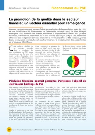 Revue d’informations économiques du Ministère de l’Economie des Finances et du Plan56
La promotion de la qualité dans le secteur
financier, un vecteur essentiel pour l’émergence
C
ette ambition, affichée par
les autorités nationales
dans la formulation des
axes stratégiques du PSE, passe
nécessairement par la levée d’un
certain nombre d’obstacles. Parmi
ceux-ci, figurent les difficultés d’accès
aux services financiers grâce,
notamment, au renforcement de la
transparence et de la communication,
à l’amélioration de la qualité de l’offre
de produits financiers et de la relation
d’affaires avec les usagers, à la
promotion de la bancarisation et à la
vulgarisation de la culture financière.
Cette contribution se propose de
mettre en relief, autour des trois
postulats de base ci-après, le rôle
escompté des services financiers
dans l’atteinte des objectifs et
orientations stratégiques du PSE à
savoir :
- la promotion de l’inclusion financière
essentielle pour atteindre l’objectif
de «low income banking» ;
- l’accompagnement renforcé des
PME permettant de faciliter leur
accès au financement ;
- l’amélioration de l’environnement
des affaires pouvant tirer profit de
la promotion de la médiation et
de la conciliation comme modes
alternatifs de règlement des litiges
d’affaires.
Pour atteindre une croissance forte
et durable, base d’une émergence
économique et de l’amélioration des
conditions de vie des populations,
l’inclusion financière constitue
une exigence majeure, en même
temps qu’un important facteur de
développement humain qui se
reflète par un accès plus facile et à
moindre coût des entreprises et des
populations de base aux services
financiers.
En effet, la satisfaction sur une large
échelle des besoins de financement
de l’économie favorise l’investisse-
ment productif et l’activité écono-
mique en général, en permettant
à une part importante des agents
économiques d’accéder à une
large gamme de services financiers
(épargne, crédit, assurance, etc.), à
un coût raisonnable. Ainsi, l’inclusion
financière favorise le développement
économique sous ses effets quantita-
tifs et qualitatifs
Les orientations du PSE mettent
en avant la portée d’une finance
inclusive comme un moyen efficace
pour lutter contre l’exclusion et la
pauvreté, surtout au niveau des
couches les plus vulnérables de la
population, afin de jeter les bases
d’une économie émergente et
inclusive. Elles reposent sur trois axes
essentiels à savoir : la promotion de
l’accès aux services bancaires de
base, une tarification transparente
et responsable et une protection
efficiente des clients et usagers du
secteur financier.
Le premier paradigme situe le défi à
relever grâce à l’allègement des coûts
des services financiers de base. A cet
égard, l’instauration par la Banque
Centrale d’une liste de dix neuf (19)
services bancaires rendus gratuits
depuis le 1er octobre 2014 constitue
un premier pas dans l’application
des mesures de rationalisation de la
tarification des produits financiers que
l’Observatoire pour la Qualité des
Services Financiers (OQSF) n’avait
de cesse de recommander, sur la
base notamment des conclusions
Dans un contexte marqué par une faible bancarisation de la population (près de 15%)
et une insuffisance du financement de l’économie (environ 30%), le Plan Sénégal
Emergent (PSE) accorde un intérêt prioritaire à l’approfondissement du système
financier, à travers la promotion du « low income banking » (LIB) et une protection
efficiente des usagers de services financiers à revenus faibles. Le PSE suppose, par ce
biais, une pleine contribution du secteur financier à la réalisation des opportunités
de croissance identifiées.
L’inclusion financière pourrait permettre d’atteindre l’objectif de
«low income banking» du PSE
Financement du PSEEchos Finances l Cap sur l’Emergence
 