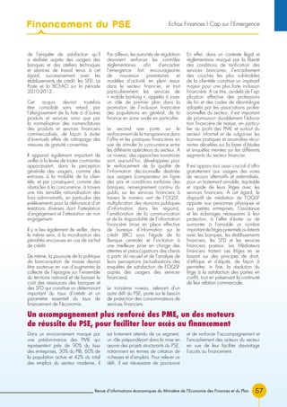 Revue d’informations économiques du Ministère de l’Economie des Finances et du Plan 57
de l’enquête de satisfaction qu’il
a réalisée auprès des usagers des
banques et des ateliers techniques
et séances de travail tenus à cet
égard, successivement avec les
établissements de crédit, les SFD, La
Poste et la BCEAO sur la période
2010-2013.
Cet acquis devrait toutefois
être consolidé sans retard, par
l’élargissement de la liste à d’autres
produits et services ainsi que par
la normalisation des nomenclatures
des produits et services financiers
commercialisés, de façon à éviter
d’éventuels effets de rattrapage des
mesures de gratuité consenties.
Il apparait également important de
veiller à la levée de toutes contraintes
apparaissant, dans la perception
générale des usagers, comme des
entraves à la mobilité de la clien-
tèle, et par conséquent, comme des
obstacles à la concurrence, à travers
une très sensible rationalisation des
frais administratifs, en particulier des
prélèvements pour la délivrance d’at-
testations diverses dont l’attestation
d’engagement et l’attestation de non
engagement.
Il y a lieu également de veiller, dans
le même sens, à la moralisation des
pénalités encourues en cas de rachat
de crédit.
De même, la poursuite de la politique
de bancarisation de masse devrait
être soutenue en vue d’augmenter la
collecte de l’épargne sur l’ensemble
du territoire national et de baisser le
coût des ressources des banques et
des SFD qui constitue un déterminant
important du taux d’intérêt et un
paramètre essentiel du taux de
financement de l’économie.
Par ailleurs, les autorités de régulation
devraient renforcer les contrôles
réglementaires afin d’encadrer
l’émergence fort encourageante
de nouveaux prestataires et
modèles d’activité en plein essor
dans le secteur financier, et tout
particulièrement les services de
« mobile banking », appelés à jouer
un rôle de premier plan dans la
promotion de l’inclusion financière
des populations en général, de la
finance en zone rurale en particulier.
Le second axe porte sur le
renforcement de la transparence dans
l’offre et les pratiques financières en
vue de stimuler la concurrence entre
les différents opérateurs du secteur. A
ce niveau, des approches novatrices
sont, aujourd’hui, développées pour
le renforcement de la qualité de
l’information décisionnelle destinée
aux usagers (comparateur en ligne
des prix et conditions tarifaires des
banques, renseignement continu du
public sur les services financiers à
travers le numéro vert de l’OQSF,
multiplication des réunions publiques
d’information dans les régions),
l’amélioration de la communication
et de la disponibilité de l’information
financière (mise en place effective
de bureaux d’information sur le
crédit (BIC) sous l’égide de la
Banque centrale) et l’incitation à
une meilleure prise en charge des
attentes et préoccupations des clients
à partir du recueil et de l’analyse de
leurs perceptions (actualisations des
enquêtes de satisfaction de l’OQSF
auprès des usagers des services
financiers).
Le troisième niveau, relevant d’un
autre défi du PSE, porte sur le besoin
de protection des consommateurs de
services financiers.
En effet, dans un contexte légal et
réglementaire marqué par la liberté
des conditions de tarification des
services bancaires, l’encadrement
des couches les plus vulnérables
de la clientèle constitue un impératif
majeur pour une plus forte inclusion
financière. A ce titre, au-delà de l’ap-
plication effective des professions
de foi et des codes de déontologie
adoptés par les associations profes-
sionnelles du secteur, il est important
de promouvoir durablement l’éduca-
tion financière de masse, en particu-
lier au profit des PME et surtout du
secteur informel et de vulgariser les
bonnes pratiques et anomalies récur-
rentes décelées sur la base d’études
et enquêtes menées sur les différents
segments du secteur financier.
Il est apparu tout aussi crucial d’offrir
gratuitement aux usagers des voies
de recours alternatifs et externalisés,
pour un traitement amiable, équitable
et rapide de leurs litiges avec les
services financiers. A cet égard, le
dispositif de médiation de l’OQSF
apporte aux personnes physiques et
aux petites entreprises, l’assistance
et les éclairages nécessaires à leur
protection, à l’effet d’éviter ou de
surmonter à l’amiable un nombre
important de litiges potentiels ou latents
avec les banques, les établissements
financiers, les SFD et les services
financiers postaux. Les Médiateurs
financiers traitent ces litiges en se
basant sur des principes de droit,
d’éthique et d’équité, de façon à
permettre, in fine, la résolution du
litige à la satisfaction des parties en
conflit, tout en préservant la continuité
de leur relation commerciale.
Dans un environnement marqué par
une prédominance des PME qui
représentent près de 90% du tissu
des entreprises, 30% du PIB, 60% de
la population active et 42% du total
des emplois du secteur moderne, il
est fortement attendu de ce segment,
un rôle prépondérant dans la mise en
œuvre des projets structurants du PSE,
notamment en termes de création de
richesses et d’emplois. Pour relever ce
défi, il est nécessaire de poursuivre
et de renforcer l’accompagnement et
l’encadrement des acteurs du secteur
en vue de leur faciliter davantage
l’accès au financement.
Un accompagnement plus renforcé des PME, un des moteurs
de réussite du PSE, pour faciliter leur accès au financement
Financement du PSE Echos Finances l Cap sur l’Emergence
 