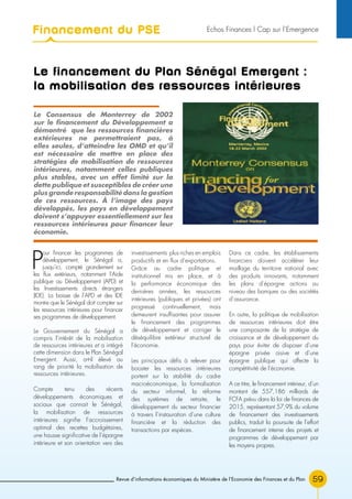 Revue d’informations économiques du Ministère de l’Economie des Finances et du Plan 59
Le financement du Plan Sénégal Emergent :
la mobilisation des ressources intérieures
P
our financer les programmes de
développement, le Sénégal a,
jusqu’ici, compté grandement sur
les flux extérieurs, notamment l’Aide
publique au Développement (APD) et
les Investissements directs étrangers
(IDE). La baisse de l’APD et des IDE
montre que le Sénégal doit compter sur
les ressources intérieures pour financer
ses programmes de développement.
Le Gouvernement du Sénégal a
compris l’intérêt de la mobilisation
de ressources intérieures et a intégré
cette dimension dans le Plan Sénégal
Emergent. Aussi, a-t-il élevé au
rang de priorité la mobilisation de
ressources intérieures.
Compte tenu des récents
développements économiques et
sociaux que connait le Sénégal,
la mobilisation de ressources
intérieures signifie l’accroissement
optimal des recettes budgétaires,
une hausse significative de l’épargne
intérieure et son orientation vers des
investissements plus riches en emplois
productifs et en flux d’exportations.
Grâce au cadre politique et
institutionnel mis en place, et à
la performance économique des
dernières années, les ressources
intérieures (publiques et privées) ont
progressé continuellement, mais
demeurent insuffisantes pour assurer
le financement des programmes
de développement et corriger le
déséquilibre extérieur structurel de
l’économie.
Les principaux défis à relever pour
booster les ressources intérieures
portent sur la stabilité du cadre
macroéconomique, la formalisation
du secteur informel, la réforme
des systèmes de retraite, le
développement du secteur financier
à travers l’instauration d’une culture
financière et la réduction des
transactions par espèces.
Dans ce cadre, les établissements
financiers doivent accélérer leur
maillage du territoire national avec
des produits innovants, notamment
les plans d’épargne actions au
niveau des banques ou des sociétés
d’assurance.
En outre, la politique de mobilisation
de ressources intérieures doit être
une composante de la stratégie de
croissance et de développement du
pays pour éviter de disposer d’une
épargne privée oisive et d’une
épargne publique qui affecte la
compétitivité de l’économie.
A ce titre, le financement intérieur, d’un
montant de 557,186 milliards de
FCFA prévu dans la loi de finances de
2015, représentant 57,9% du volume
de financement des investissements
publics, traduit la poursuite de l’effort
de financement interne des projets et
programmes de développement par
les moyens propres.
Le Consensus de Monterrey de 2002
sur le financement du Développement a
démontré que les ressources financières
extérieures ne permettraient pas, à
elles seules, d’atteindre les OMD et qu’il
est nécessaire de mettre en place des
stratégies de mobilisation de ressources
intérieures, notamment celles publiques
plus stables, avec un effet limité sur la
dette publique et susceptibles de créer une
plus grande responsabilité dans la gestion
de ces ressources. À l’image des pays
développés, les pays en développement
doivent s’appuyer essentiellement sur les
ressources intérieures pour financer leur
économie.
Financement du PSE Echos Finances l Cap sur l’Emergence
 